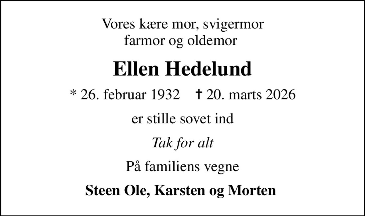 Vores kære mor, svigermor farmor og oldemor 
Ellen Hedelund
* 26. februar 1932    ✝ 20. marts 2026
er stille sovet ind
Tak for alt
På familiens vegne
Steen Ole, Karsten og Morten