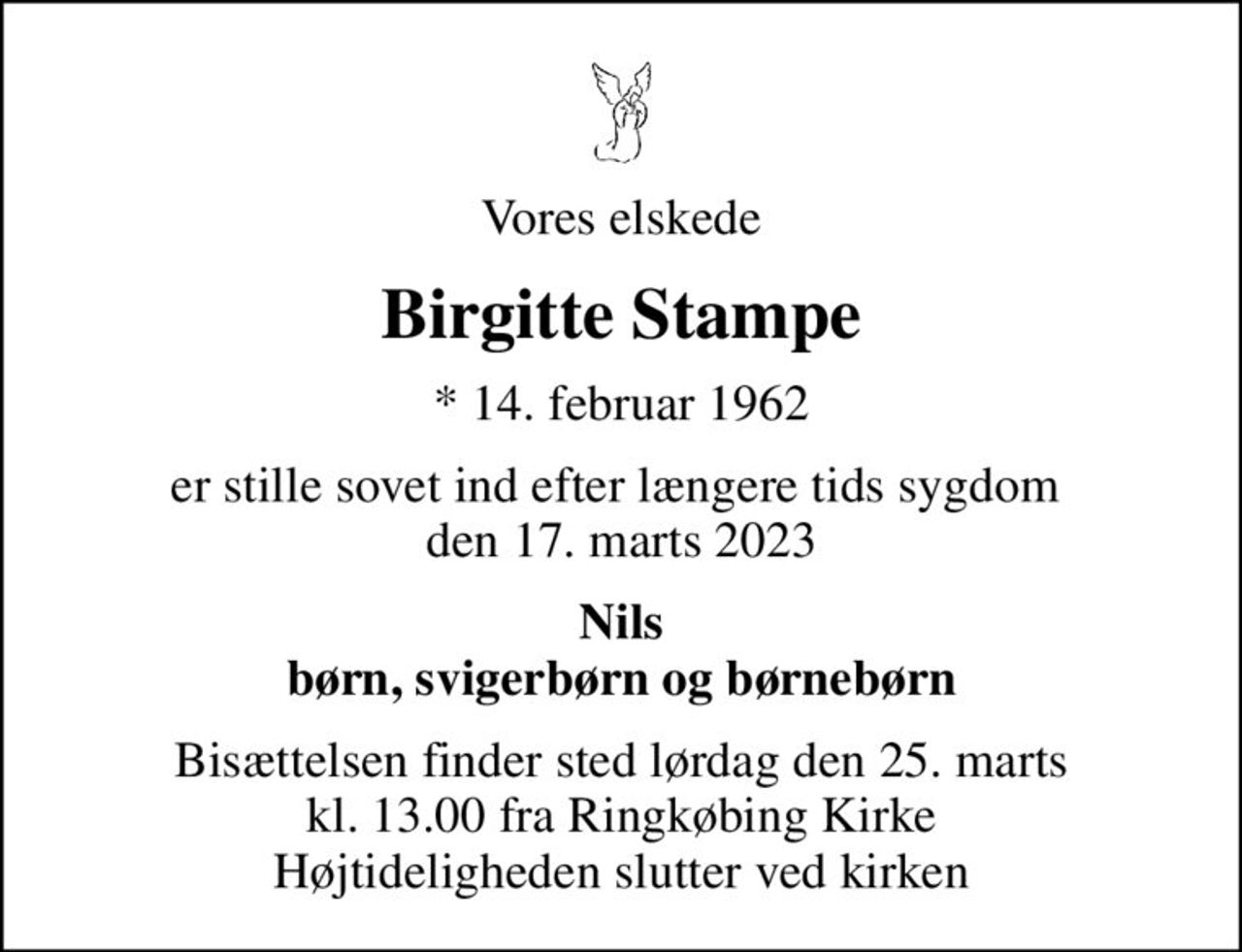 Vores elskede
Birgitte Stampe
* 14. februar 1962
er stille sovet ind efter længere tids sygdom  den 17. marts 2023
Nils børn, svigerbørn og børnebørn
Bisættelsen finder sted lørdag den 25. marts kl. 13.00 fra Ringkøbing Kirke Højtideligheden slutter ved kirken