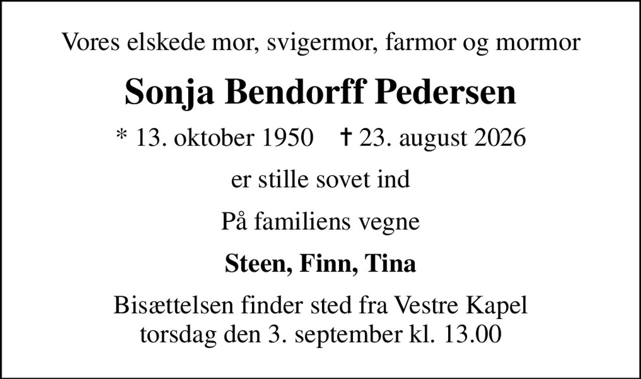 Vores elskede mor, svigermor, farmor og mormor
Sonja Bendorff Pedersen
* 13. oktober 1950    ✝ 23. august 2026
er stille sovet ind
På familiens vegne
Steen, Finn, Tina
Bisættelsen finder sted fra Vestre Kapel torsdag den 3. september kl. 13.00