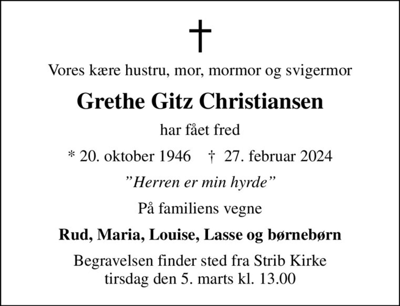 Vores kære hustru, mor, mormor og svigermor
Grethe Gitz Christiansen
har fået fred
* 20. oktober 1946    ✝ 27. februar 2024
Herren er min hyrde
På familiens vegne
Rud, Maria, Louise, Lasse og børnebørn
Begravelsen finder sted fra Strib Kirke  tirsdag den 5. marts kl. 13.00