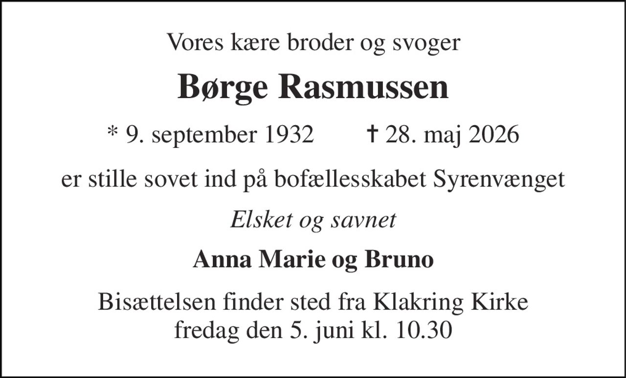 Vores kære broder og svoger 
Børge Rasmussen 
* 9. september 1932        ✝ 28. maj 2026 
er stille sovet ind på bofællesskabet Syrenvænget 
Elsket og savnet 
Anna Marie og Bruno 
Bisættelsen finder sted fra Klakring Kirke fredag den 5. juni kl. 10.30