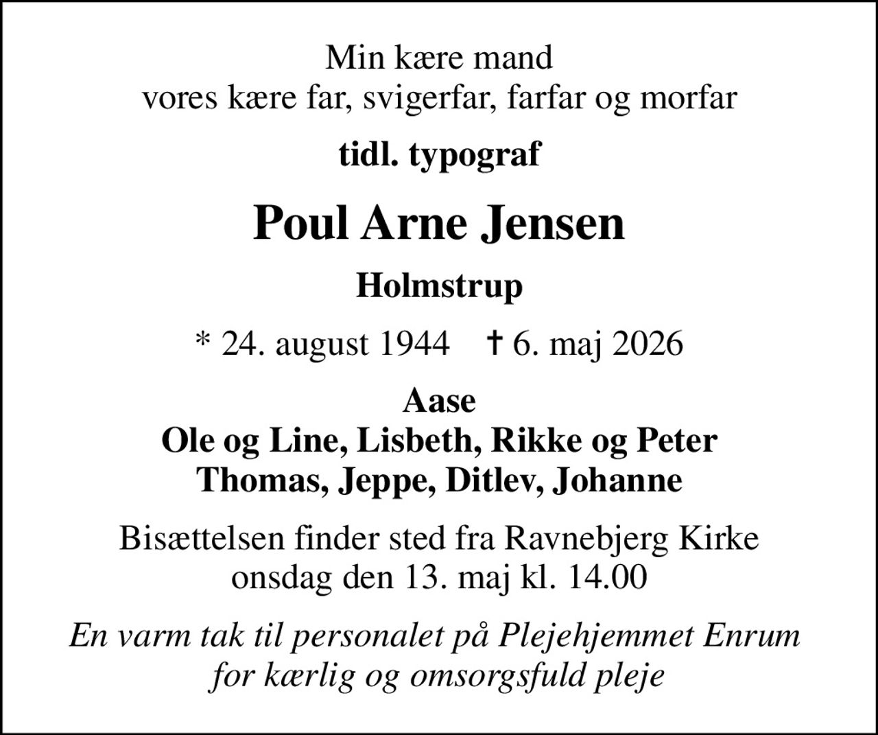Min kære mand vores kære far, svigerfar, farfar og morfar
tidl. typograf
Poul Arne Jensen
Holmstrup
* 24. august 1944    ✝ 6. maj 2026
Aase Ole og Line, Lisbeth, Rikke og Peter Thomas, Jeppe, Ditlev, Johanne
Bisættelsen finder sted fra Ravnebjerg Kirke  onsdag den 13. maj kl. 14.00 
En varm tak til personalet på Plejehjemmet Enrum  for kærlig og omsorgsfuld pleje