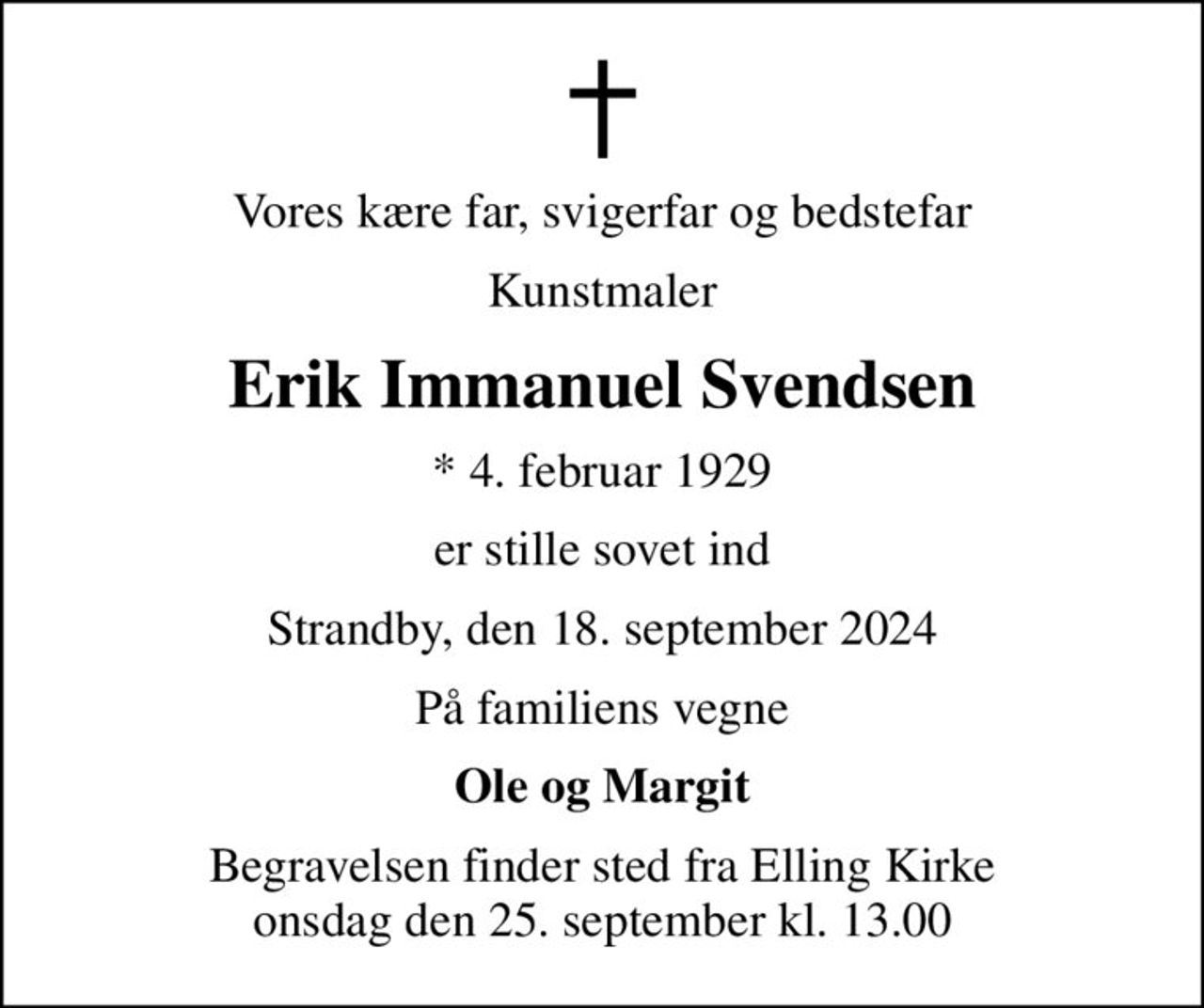 Vores kære far, svigerfar og bedstefar
Kunstmaler
Erik Immanuel Svendsen
* 4. februar 1929
er stille sovet ind
Strandby, den 18. september 2024
På familiens vegne
Ole og Margit
Begravelsen finder sted fra Elling Kirke  onsdag den 25. september kl. 13.00