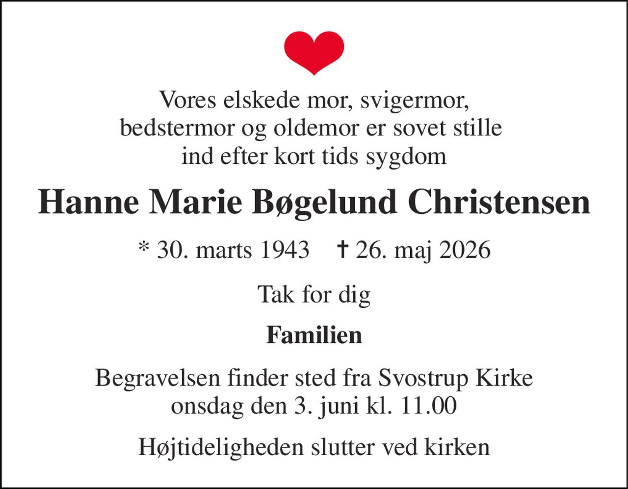 Vores elskede mor, svigermor, bedstermor og oldemor er sovet stille  ind efter kort tids sygdom 
Hanne Marie Bøgelund Christensen 
★​ 30. marts 1943​    ✝​ 26. maj 2026 
Tak for dig 
Familien 
Begravelsen​ finder sted fra Svostrup Kirke​ onsdag den 3. juni​ kl. 11.00 
Højtideligheden slutter ved kirken