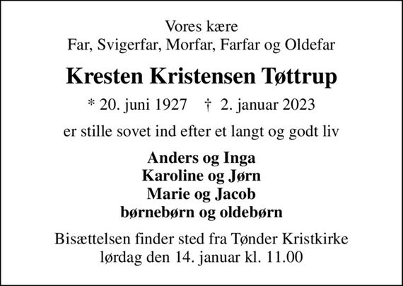 Vores kære Far, Svigerfar, Morfar, Farfar og Oldefar
Kresten Kristensen Tøttrup
* 20. juni 1927    &#x271d; 2. januar 2023
er stille sovet ind efter et langt og godt liv
Anders og Inga Karoline og Jørn Marie og Jacob børnebørn og oldebørn
Bisættelsen finder sted fra Tønder Kristkirke  lørdag den 14. januar kl. 11.00