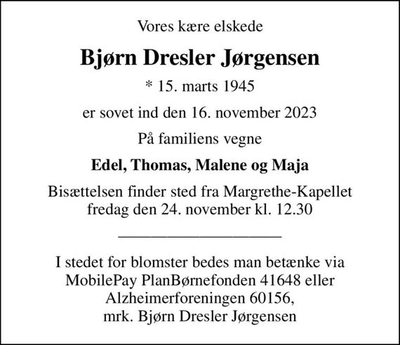 Vores kære elskede
Bjørn Dresler Jørgensen
* 15. marts 1945
er sovet ind den 16. november 2023
På familiens vegne
Edel, Thomas, Malene og Maja
Bisættelsen finder sted fra Margrethe-Kapellet  fredag den 24. november kl. 12.30 
I stedet for blomster bedes man betænke via MobilePay PlanBørnefonden 41648 eller Alzheimerforeningen 60156, mrk. Bjørn Dresler Jørgensen