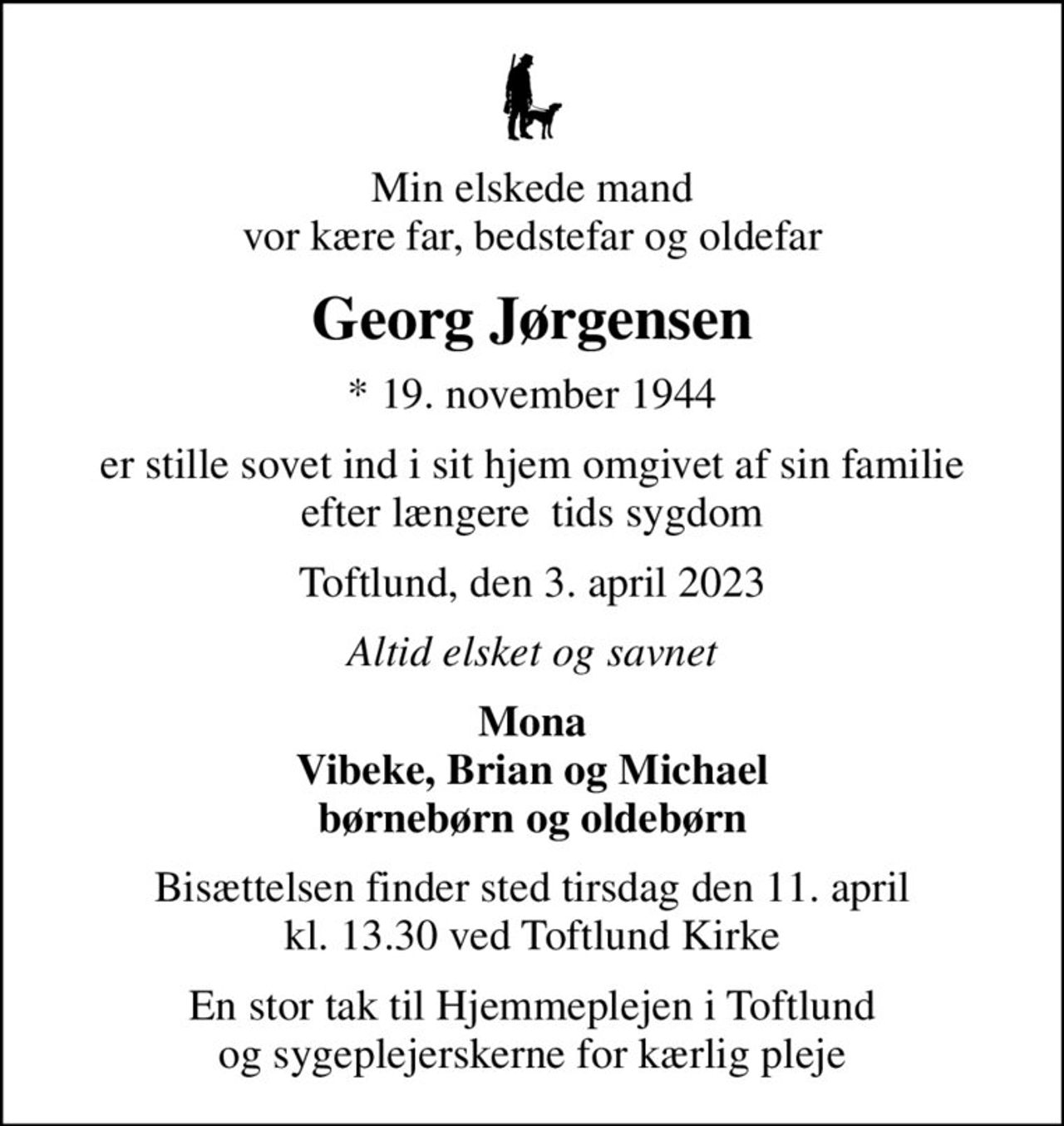 Min elskede mand vor kære far, bedstefar og oldefar
Georg Jørgensen
* 19. november 1944
er stille sovet ind i sit hjem omgivet af sin familie efter længere  tids sygdom
Toftlund, den 3. april 2023
Altid elsket og savnet
Mona Vibeke, Brian og Michael børnebørn og oldebørn
Bisættelsen finder sted tirsdag den 11. april kl. 13.30 ved Toftlund Kirke
En stor tak til Hjemmeplejen i Toftlund og sygeplejerskerne for kærlig pleje