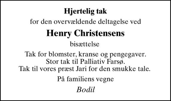 Hjertelig tak
for den overvældende deltagelse ved
Henry Christensens
bisættelse 
Tak for blomster, kranse og pengegaver.  Stor tak til Palliativ Farsø.  Tak til vores præst Jari for den smukke tale. 
På familiens vegne
Bodil