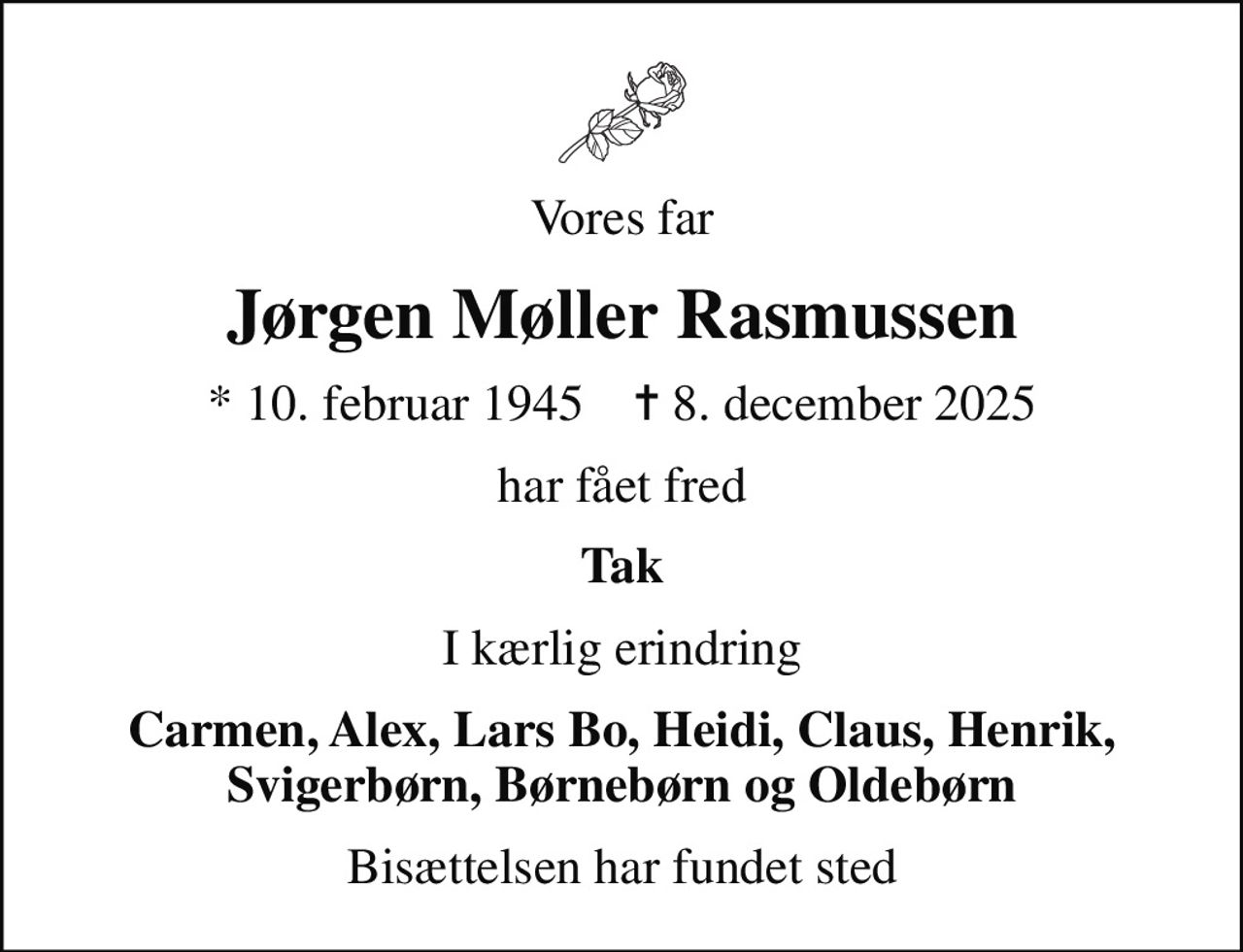 Vores far
Jørgen Møller Rasmussen
* 10. februar 1945    ✝ 8. december 2025
har fået fred
Tak
I kærlig erindring
Carmen, Alex, Lars Bo, Heidi, Claus, Henrik, Svigerbørn, Børnebørn og Oldebørn
Bisættelsen har fundet sted