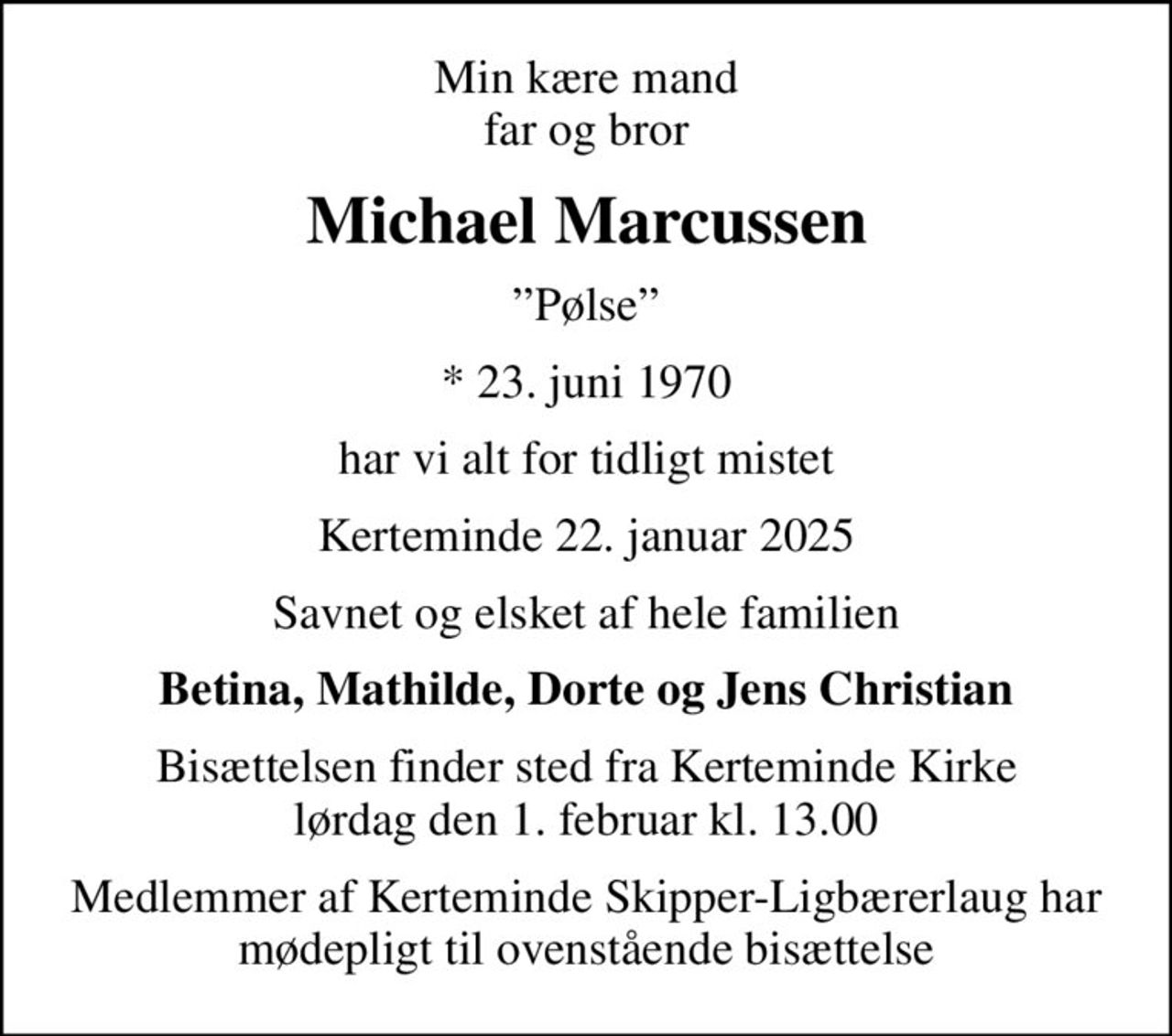 Min kære mand far og bror
Michael Marcussen
Pølse
* 23. juni 1970
har vi alt for tidligt mistet
Kerteminde 22. januar 2025
Savnet og elsket af hele familien
Betina, Mathilde, Dorte og Jens Christian
Bisættelsen finder sted fra Kerteminde Kirke  lørdag den 1. februar kl. 13.00 
Medlemmer af Kerteminde Skipper-Ligbærerlaug har mødepligt til ovenstående bisættelse