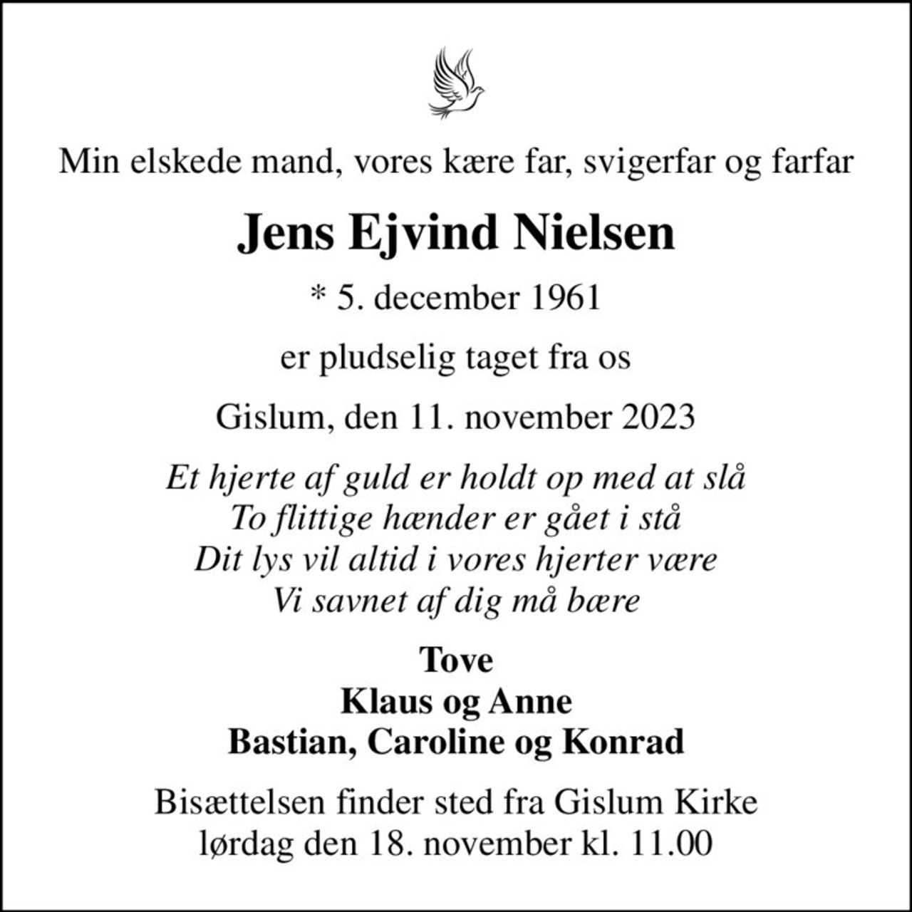Min elskede mand, vores kære far, svigerfar og farfar
Jens Ejvind Nielsen
* 5. december 1961
er pludselig taget fra os
Gislum, den 11. november 2023
Et hjerte af guld er holdt op med at slå To flittige hænder er gået i stå Dit lys vil altid i vores hjerter være Vi savnet af dig må bære
Tove Klaus og Anne Bastian, Caroline og Konrad
Bisættelsen finder sted fra Gislum Kirke  lørdag den 18. november kl. 11.00