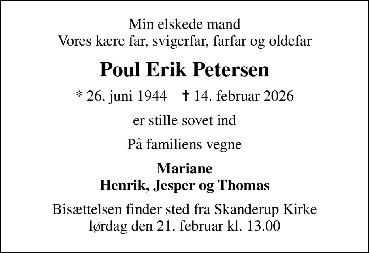 Min elskede mand Vores kære far, svigerfar, farfar og oldefar
Poul Erik Petersen
* 26. juni 1944    ✝ 14. februar 2026
er stille sovet ind
På familiens vegne
Mariane Henrik, Jesper og Thomas
Bisættelsen finder sted fra Skanderup Kirke  lørdag den 21. februar kl. 13.00
