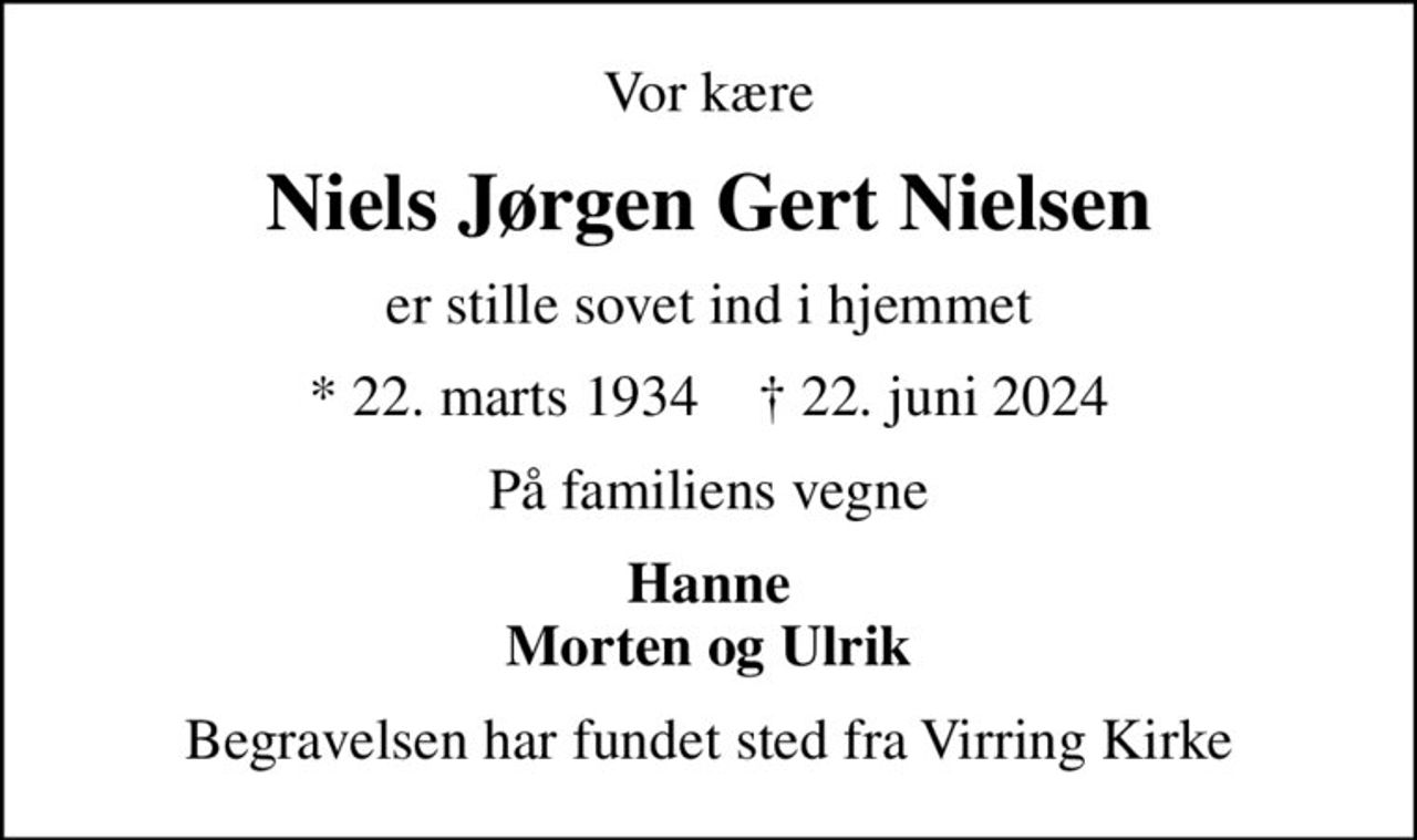 Vor kære
Niels Jørgen Gert Nielsen
er stille sovet ind i hjemmet
* 22. marts 1934    ✝ 22. juni 2024
På familiens vegne
Hanne Morten og Ulrik
Begravelsen har fundet sted fra Virring Kirke