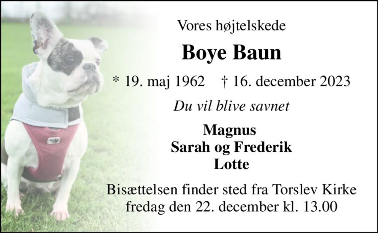Vores højtelskede 
Boye Baun 
*​ 19. maj 1962​    †​ 16. december 2023 
Du vil blive savnet 
Magnus  Sarah og Frederik Lotte 
Bisættelsen​ finder sted fra Torslev Kirke​ torsdag den 21. december​ kl. 13.00