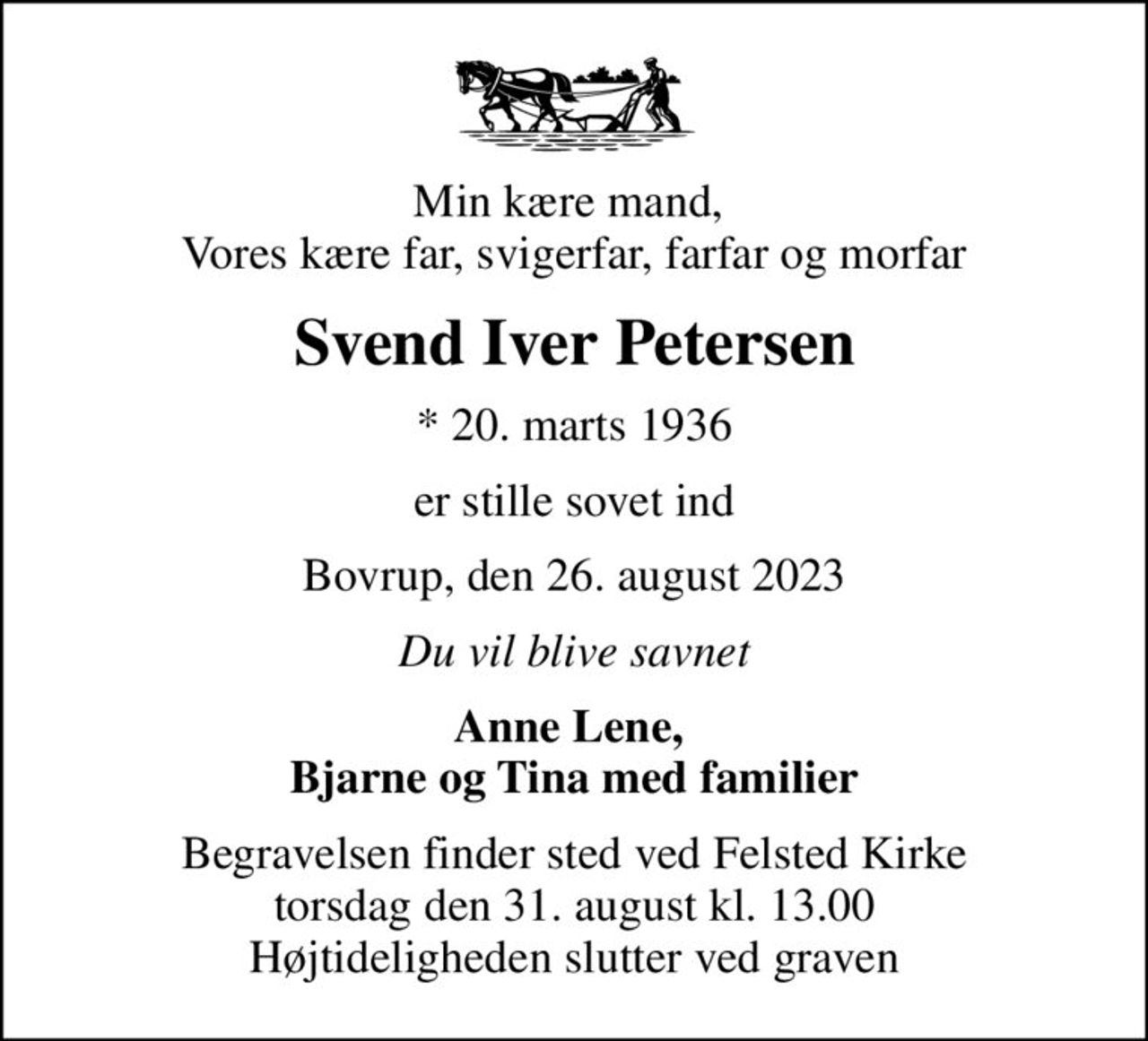 Min kære mand,  Vores kære far, svigerfar, farfar og morfar
Svend Iver Petersen
* 20. marts 1936
er stille sovet ind
Bovrup, den 26. august 2023
Du vil blive savnet
Anne Lene,  Bjarne og Tina med familier
Begravelsen finder sted ved Felsted Kirke  torsdag den 31. august kl. 13.00  Højtideligheden slutter ved graven