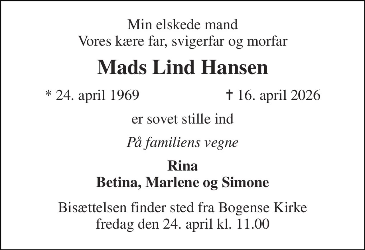 Min elskede mand Vores kære far, svigerfar og morfar 
Mads Lind Hansen 
*​ 24. april 1969 
✝​ 16. april 2026​ 
er sovet stille ind 
På familiens vegne 
Rina Betina, Marlene og Simone 
Bisættelsen​ finder sted fra Bogense Kirke fredag den 24. april​ kl. 11.00