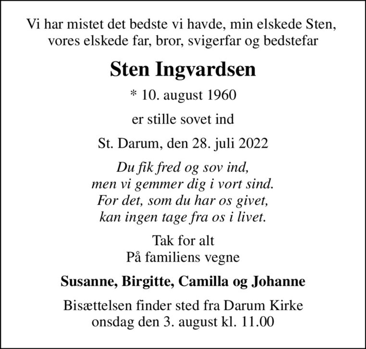 Vi har mistet det bedste vi havde, min elskede Sten,  vores elskede far, bror, svigerfar og bedstefar
Sten Ingvardsen
* 10. august 1960
er stille sovet ind
St. Darum, den 28. juli 2022
Du fik fred og sov ind, men vi gemmer dig i vort sind. For det, som du har os givet, kan ingen tage fra os i livet.
Tak for alt På familiens vegne
Susanne, Birgitte, Camilla og Johanne
Bisættelsen finder sted fra Darum Kirke  onsdag den 3. august kl. 11.00