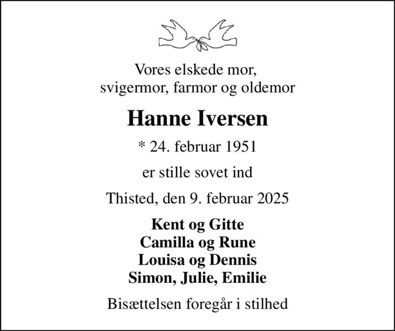 Vores elskede mor,  svigermor, farmor og oldemor
Hanne Iversen
* 24. februar 1951
er stille sovet ind
Thisted, den 9. februar 2025
Kent og Gitte Camilla og Rune Louisa og Dennis Simon, Julie, Emilie
Bisættelsen foregår i stilhed