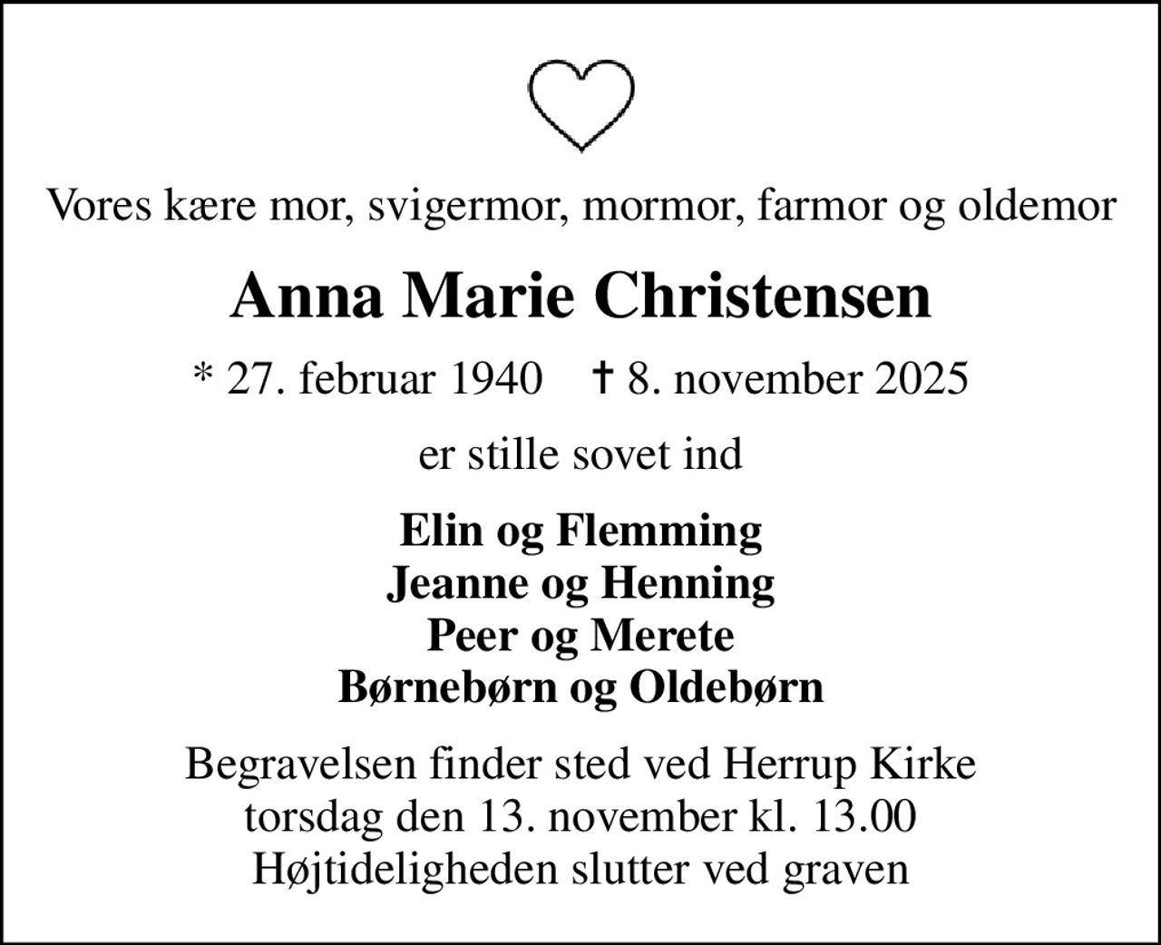 Vores kære mor, svigermor, mormor, farmor og oldemor
Anna Marie Christensen
* 27. februar 1940    ✝ 8. november 2025
er stille sovet ind
Elin og Flemming Jeanne og Henning Peer og Merete Børnebørn og Oldebørn
Begravelsen finder sted ved Herrup Kirke  torsdag den 13. november kl. 13.00  Højtideligheden slutter ved graven