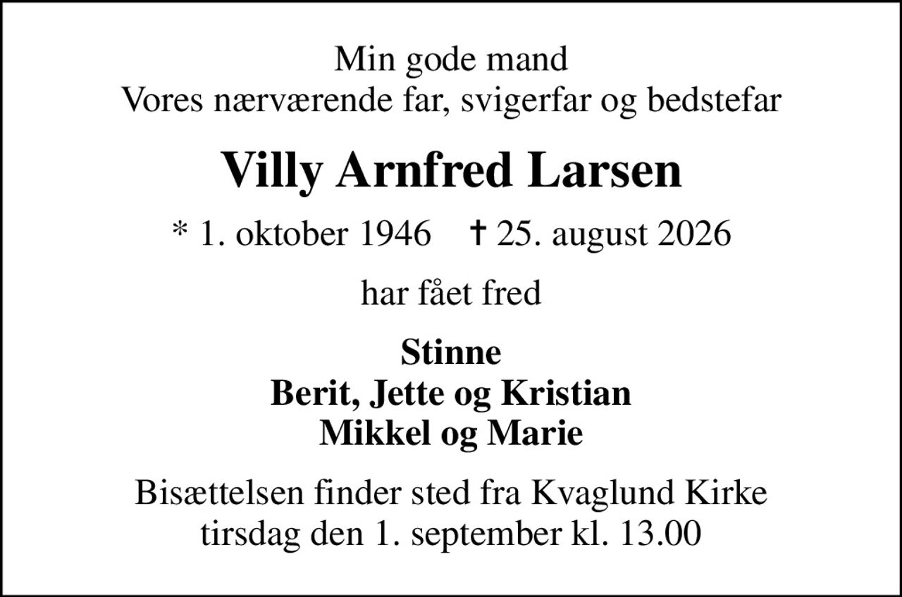 Min gode mand Vores nærværende far, svigerfar og bedstefar
Villy Arnfred Larsen
* 1. oktober 1946    ✝ 25. august 2026
har fået fred
Stinne Berit, Jette og Kristian Mikkel og Marie
Bisættelsen finder sted fra Kvaglund Kirke  tirsdag den 1. september kl. 13.00
