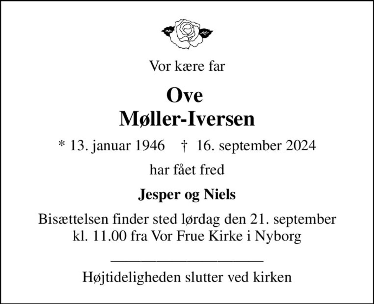 Vor kære far
Ove  Møller-Iversen
* 13. januar 1946    ✝ 16. september 2024
har fået fred
Jesper og Niels
Bisættelsen finder sted lørdag den 21. september kl. 11.00 fra Vor Frue Kirke i Nyborg
 Højtideligheden slutter ved kirken