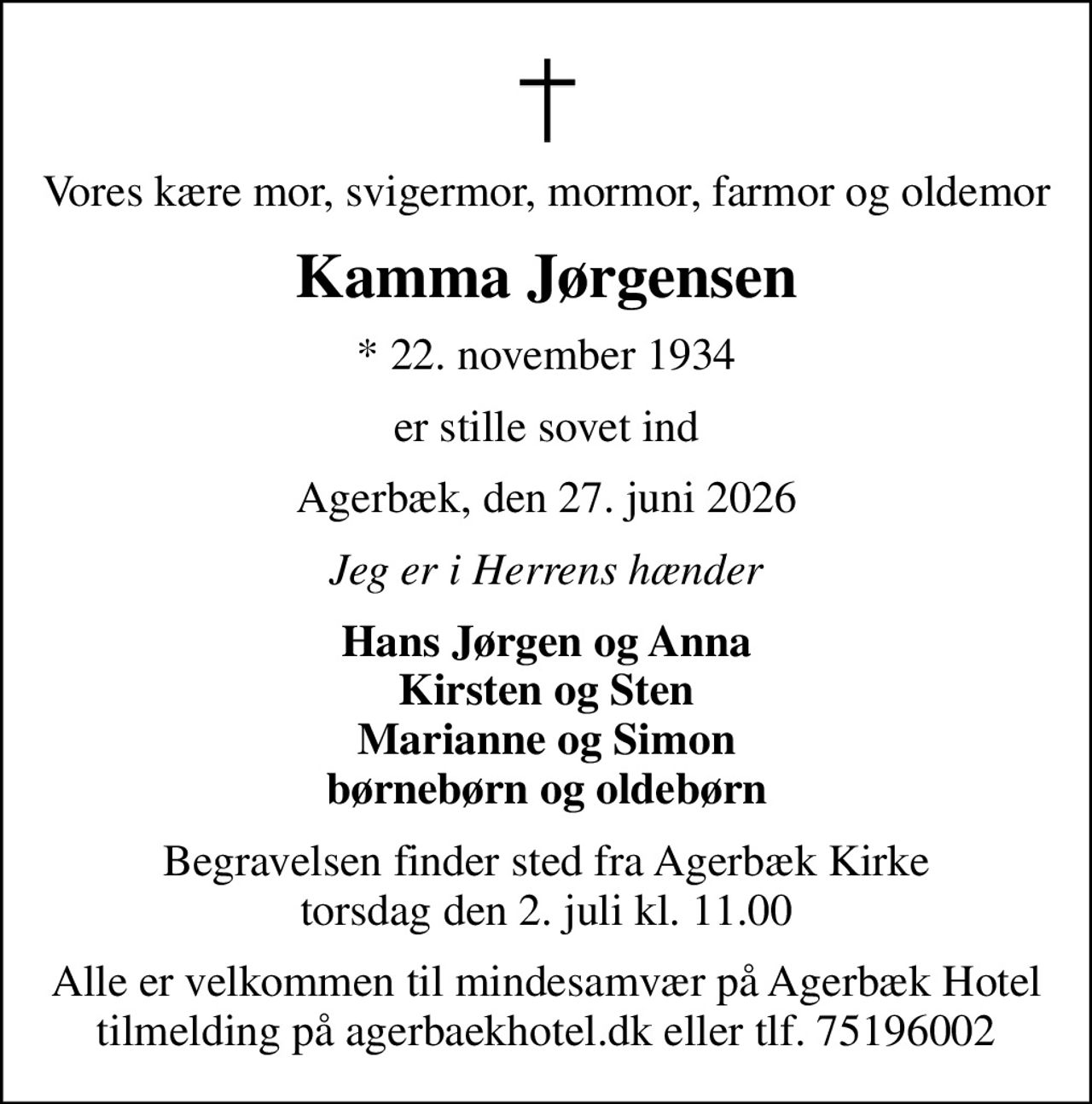 Vores kære mor, svigermor, mormor, farmor og oldemor
Kamma Jørgensen
* 22. november 1934
er stille sovet ind
Agerbæk, den 27. juni 2026
Jeg er i Herrens hænder
Hans Jørgen og Anna Kirsten og Sten Marianne og Simon børnebørn og oldebørn
Begravelsen finder sted fra Agerbæk Kirke  torsdag den 2. juli kl. 11.00 
Alle er velkommen til mindesamvær på Agerbæk Hotel tilmelding på agerbaekhotel.dk eller tlf. 75196002