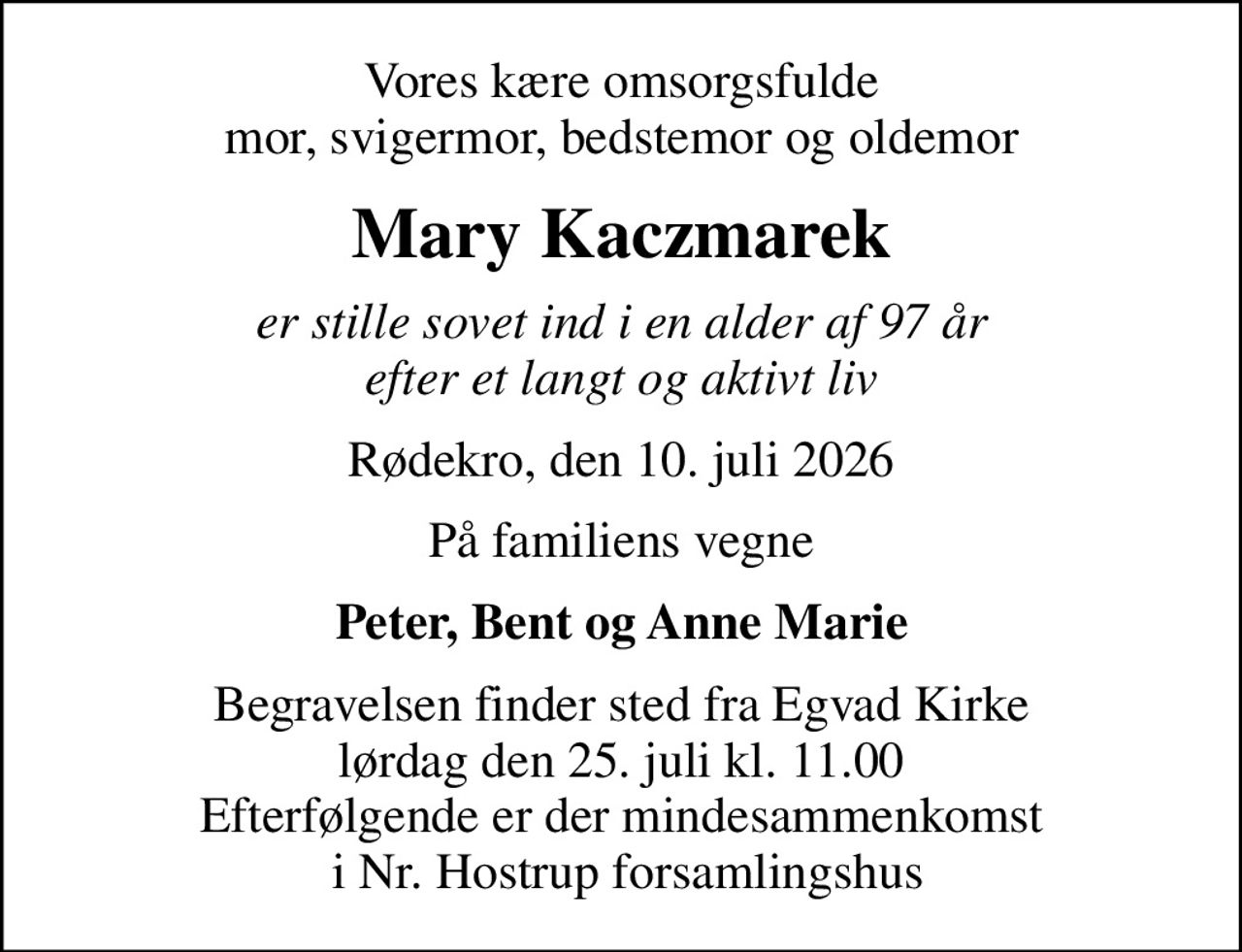 Vores kære omsorgsfulde mor, svigermor, bedstemor og oldemor
Mary Kaczmarek
er stille sovet ind i en alder af 97 år efter et langt og aktivt liv
Rødekro, den 10. juli 2026
På familiens vegne
Peter, Bent og Anne Marie
Begravelsen finder sted fra Egvad Kirke  lørdag den 25. juli kl. 11.00  Efterfølgende er der mindesammenkomst  i Nr. Hostrup forsamlingshus