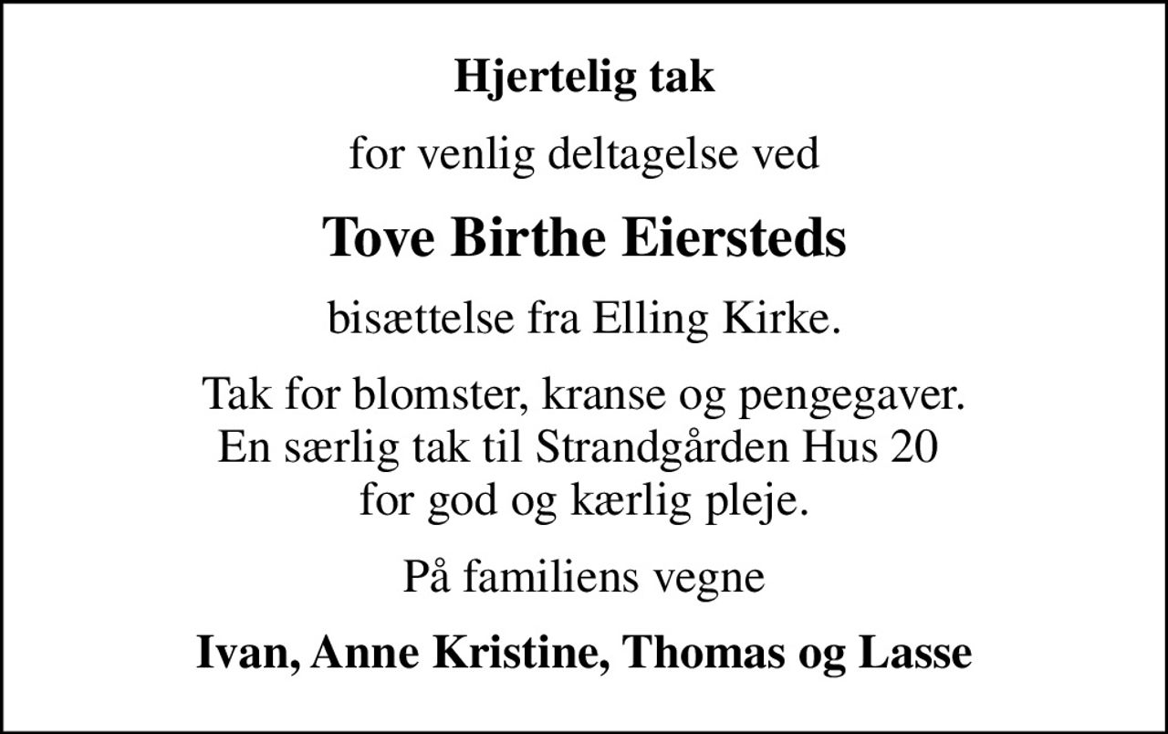 Hjertelig tak
for venlig deltagelse ved
Tove Birthe Eiersteds
bisættelse fra Elling Kirke.
Tak for blomster, kranse og pengegaver. En særlig tak til Strandgården Hus 20  for god og kærlig pleje.
På familiens vegne
Ivan, Anne Kristine, Thomas og Lasse