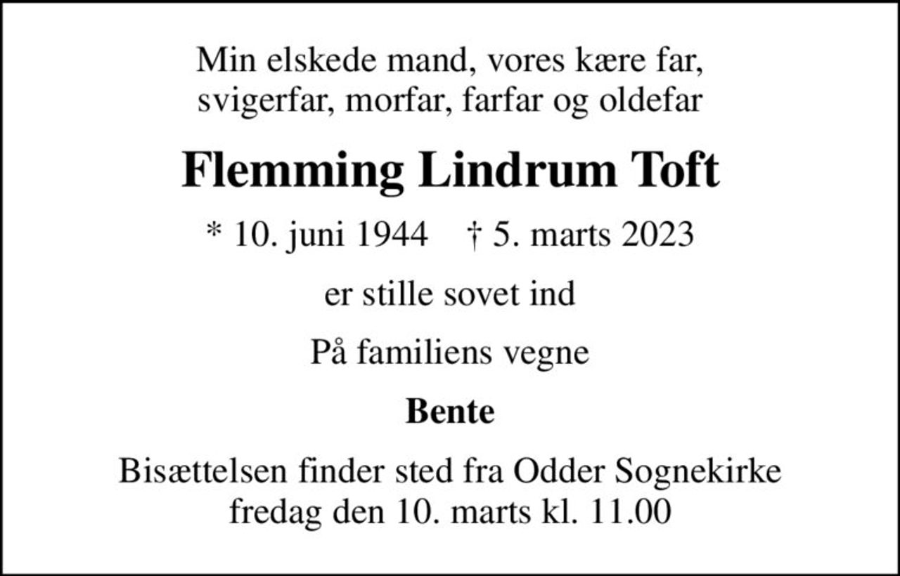 Min elskede mand, vores kære far, svigerfar, morfar, farfar og oldefar
Flemming Lindrum Toft
* 10. juni 1944    ✝ 5. marts 2023
er stille sovet ind
På familiens vegne
Bente
Bisættelsen finder sted fra Odder Sognekirke  fredag den 10. marts kl. 11.00