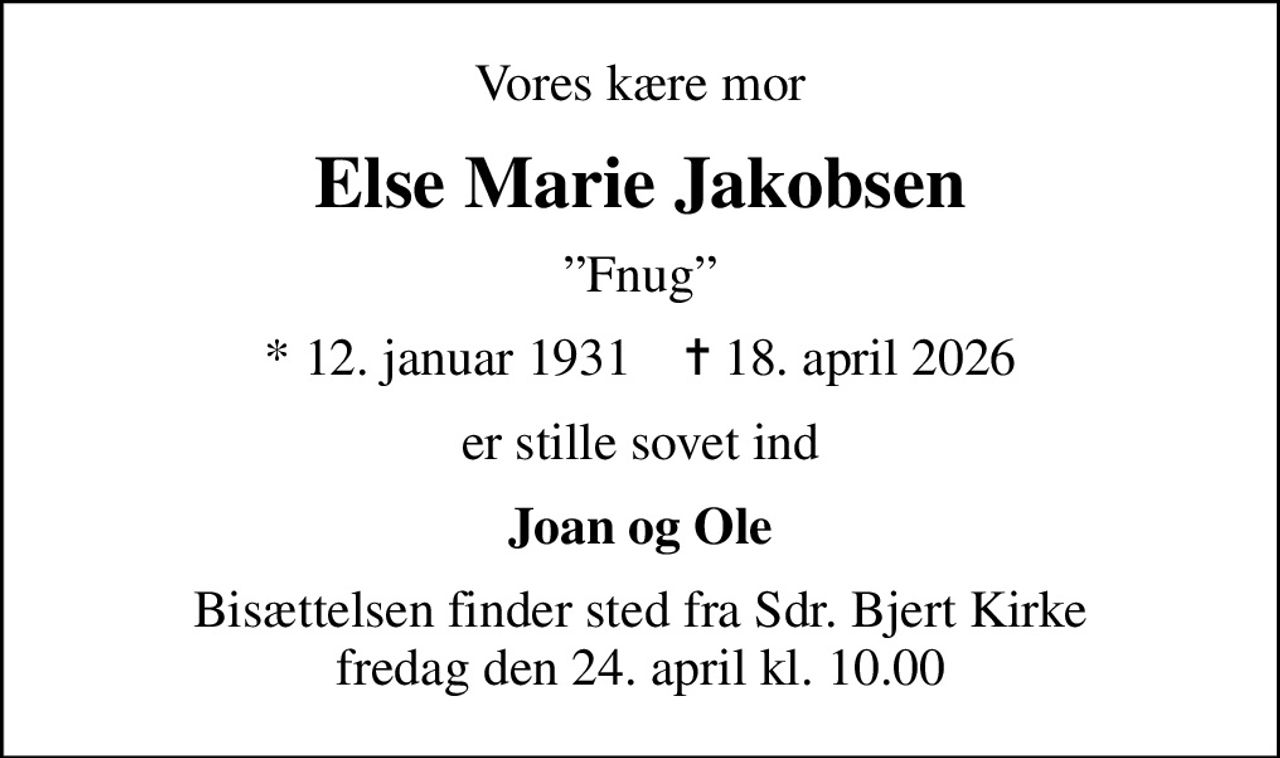 Vores kære mor
Else Marie Jakobsen
Fnug
* 12. januar 1931    ✝ 18. april 2026
er stille sovet ind
Joan og Ole
Bisættelsen finder sted fra Sdr. Bjert Kirke  fredag den 24. april kl. 10.00