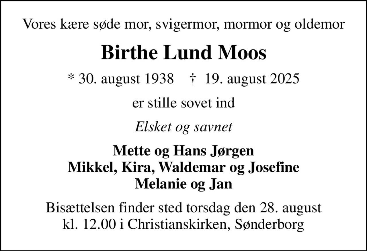 Vores kære søde mor, svigermor, mormor og oldemor
Birthe Lund Moos
* 30. august 1938    ✝ 19. august 2025
er stille sovet ind
Elsket og savnet
Mette og Hans Jørgen Mikkel, Kira, Waldemar og Josefine Melanie og Jan
Bisættelsen finder sted torsdag den 28. august kl. 12.00 i Christianskirken, Sønderborg
