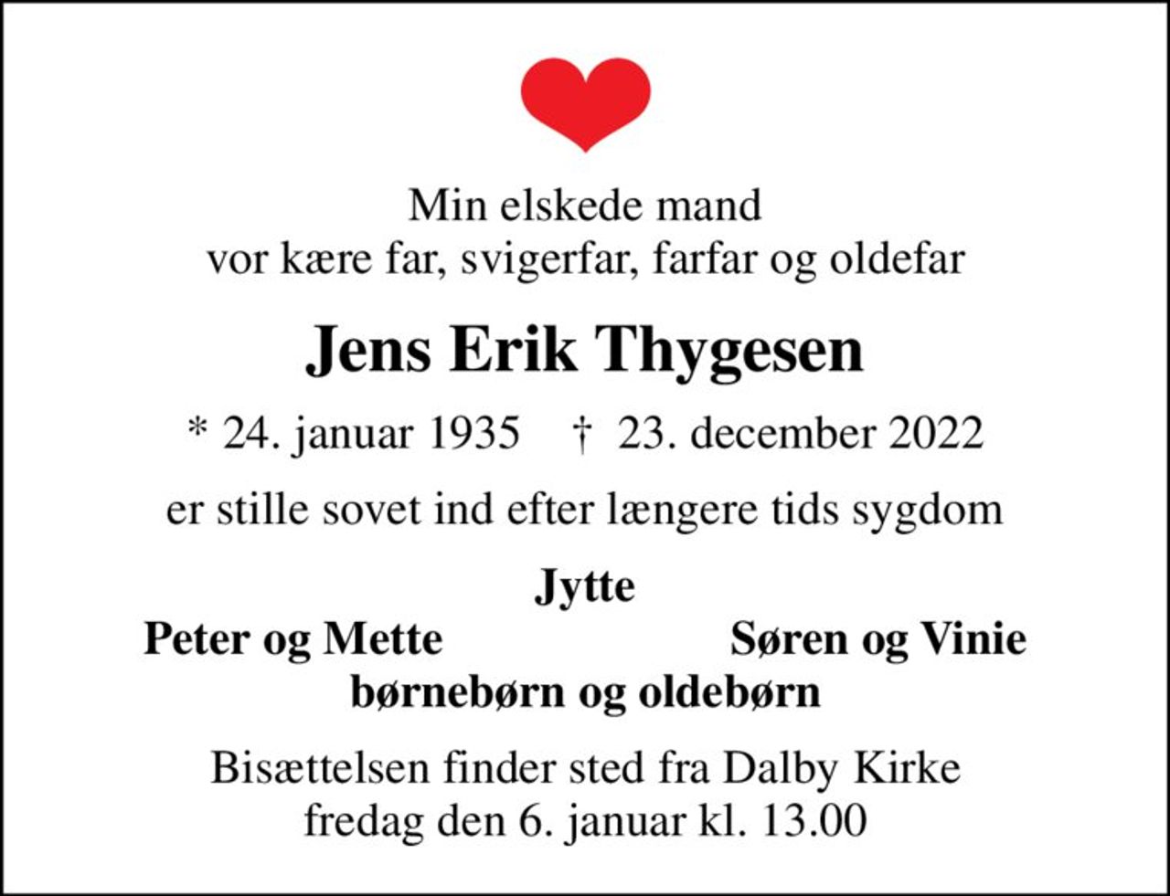 Min elskede mand vor kære far, svigerfar, farfar og oldefar
Jens Erik Thygesen
* 24. januar 1935    ✝ 23. december 2022
er stille sovet ind efter længere tids sygdom
Jytte
Peter og Mette
Søren og Vinie
Bisættelsen finder sted fra Dalby Kirke  fredag den 6. januar kl. 13.00
