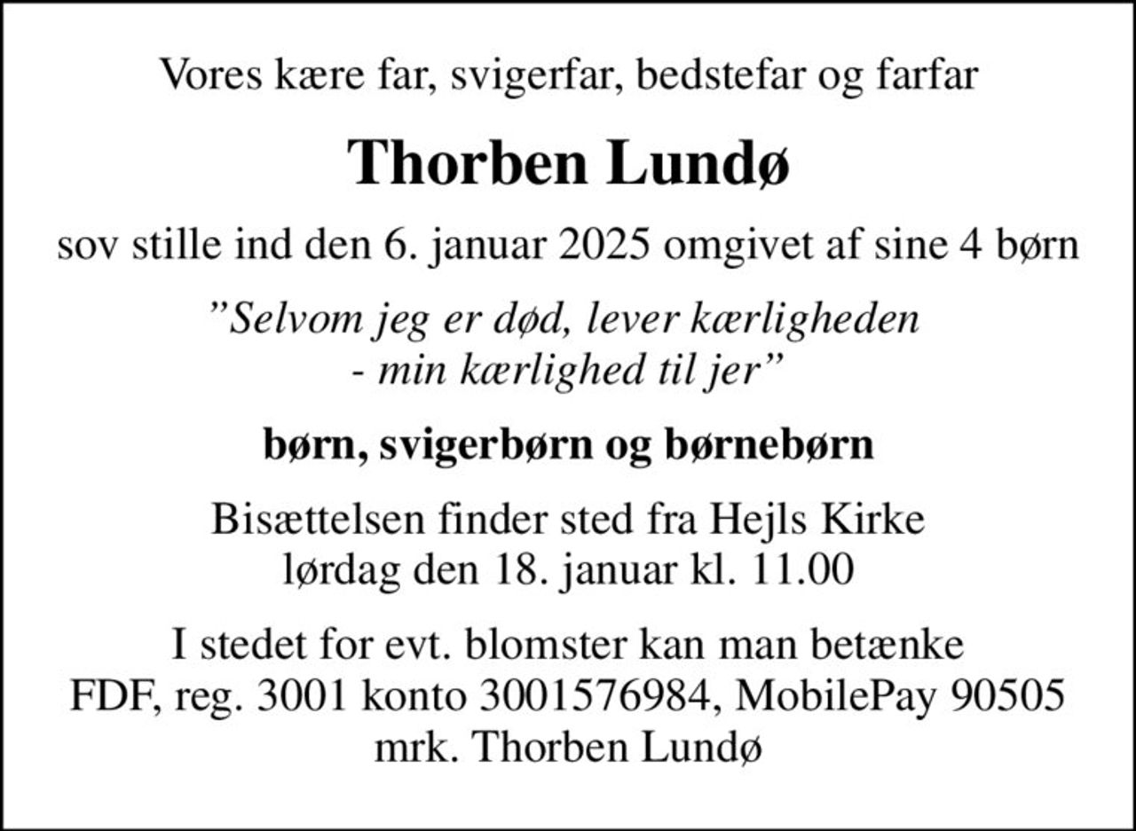 Vores kære far, svigerfar, bedstefar og farfar
Thorben Lundø
sov stille ind den 6. januar 2025 omgivet af sine 4 børn
Selvom jeg er død, lever kærligheden  - min kærlighed til jer
børn, svigerbørn og børnebørn
Bisættelsen finder sted fra Hejls Kirke  lørdag den 18. januar kl. 11.00 
I stedet for evt. blomster kan man betænke
					FDF 30013001576984mrk. Thorben
					Lundø