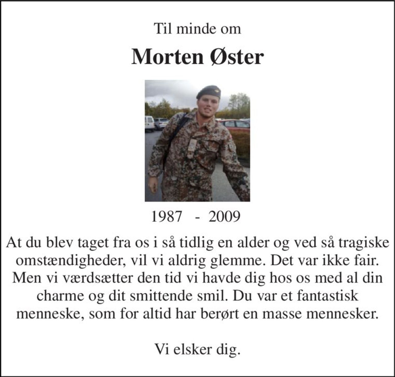 Til minde om 
Morten Øster 
1987   -  2009  
At du blev taget fra os i så tidlig en alder og ved så tragiske omstændigheder, vil vi aldrig glemme. Det var ikke fair. Men vi værdsætter den tid vi havde dig hos os med al din charme og dit smittende smil. Du var et fantastisk menneske, som for altid har berørt en masse mennesker.  Vi elsker dig.