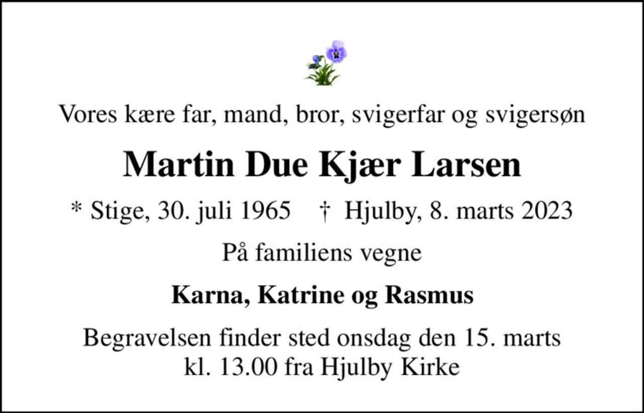 Vores kære far, mand, bror, svigerfar og svigersøn
Martin Due Kjær Larsen
* Stige, 30. juli 1965    ✝ Hjulby, 8. marts 2023
På familiens vegne
Karna, Katrine og Rasmus
Begravelsen finder sted onsdag den 15. marts kl. 13.00 fra Hjulby Kirke