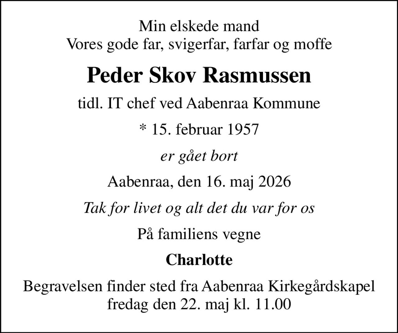 Min elskede mand Vores gode far, svigerfar, farfar og moffe
Peder Skov Rasmussen
tidl. IT chef ved Aabenraa Kommune
* 15. februar 1957
er gået bort
Aabenraa, den 16. maj 2026
Tak for livet og alt det du var for os
På familiens vegne
Charlotte
Begravelsen finder sted fra Aabenraa Kirkegårdskapel  fredag den 22. maj kl. 11.00