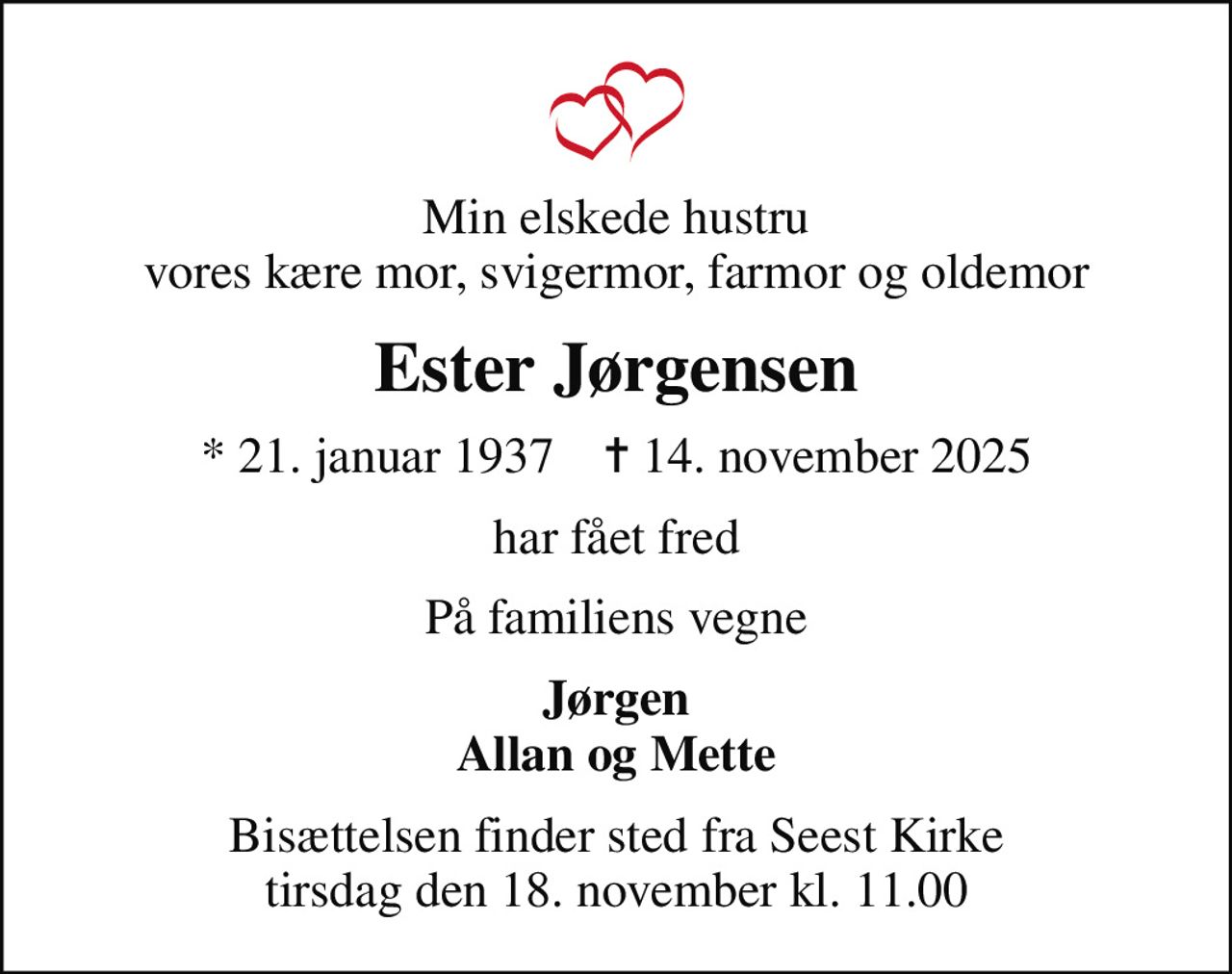 Min elskede hustru vores kære mor, svigermor, farmor og oldemor
Ester Jørgensen
* 21. januar 1937    ✝ 14. november 2025
har fået fred
På familiens vegne
Jørgen Allan og Mette
Bisættelsen finder sted fra Seest Kirke  tirsdag den 18. november kl. 11.00