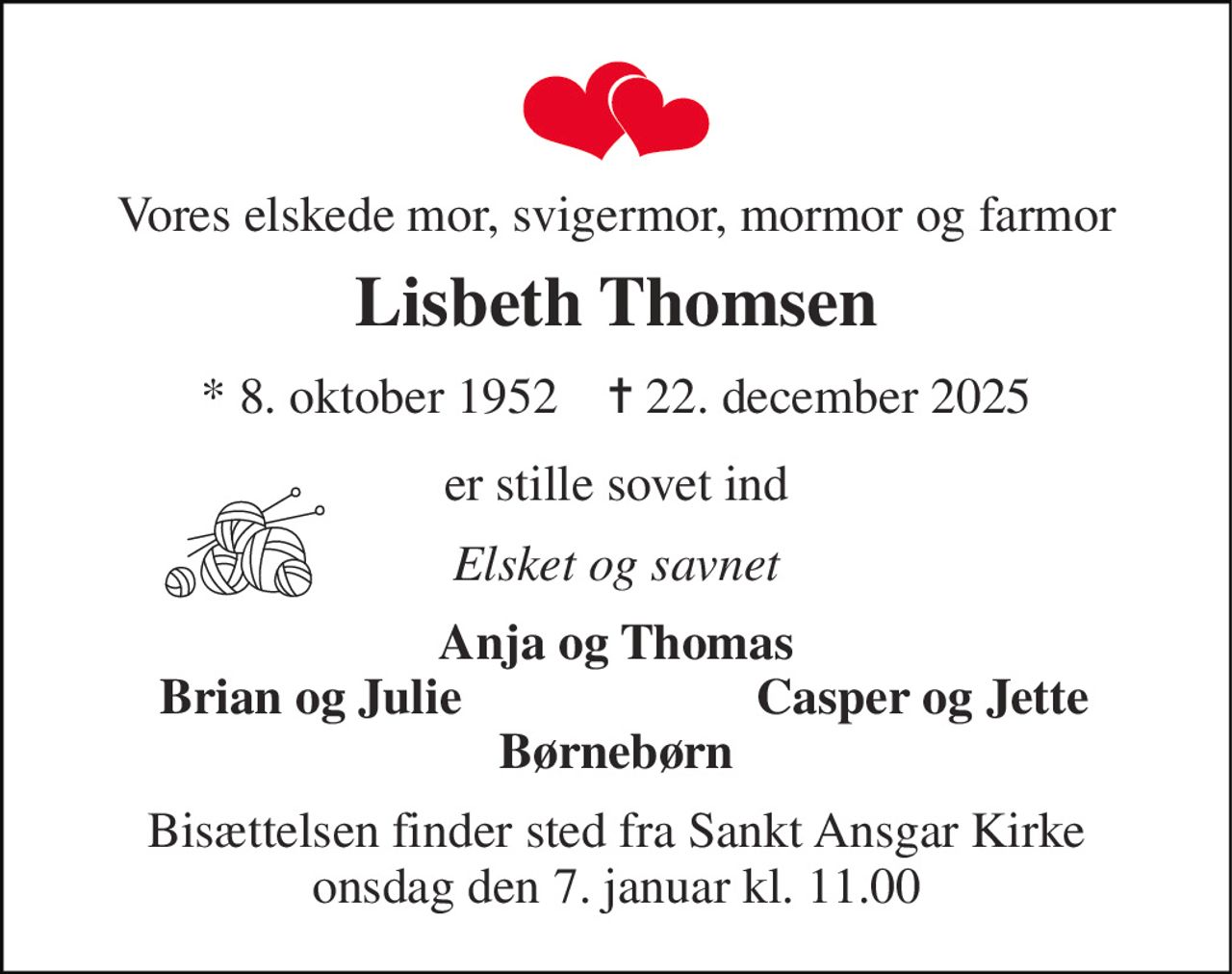 Vores elskede mor, svigermor, mormor og farmor 
Lisbeth Thomsen 
*​ 8. oktober 1952​    ✝​ 22. december 2025 
er stille sovet ind 
Elsket og savnet 
Anja og Thomas 
Brian og Julie 
Casper og Jette 
Børnebørn 
Bisættelsen​ finder sted fra Sankt Ansgar Kirke​ onsdag den 7. januar​ kl. 11.00