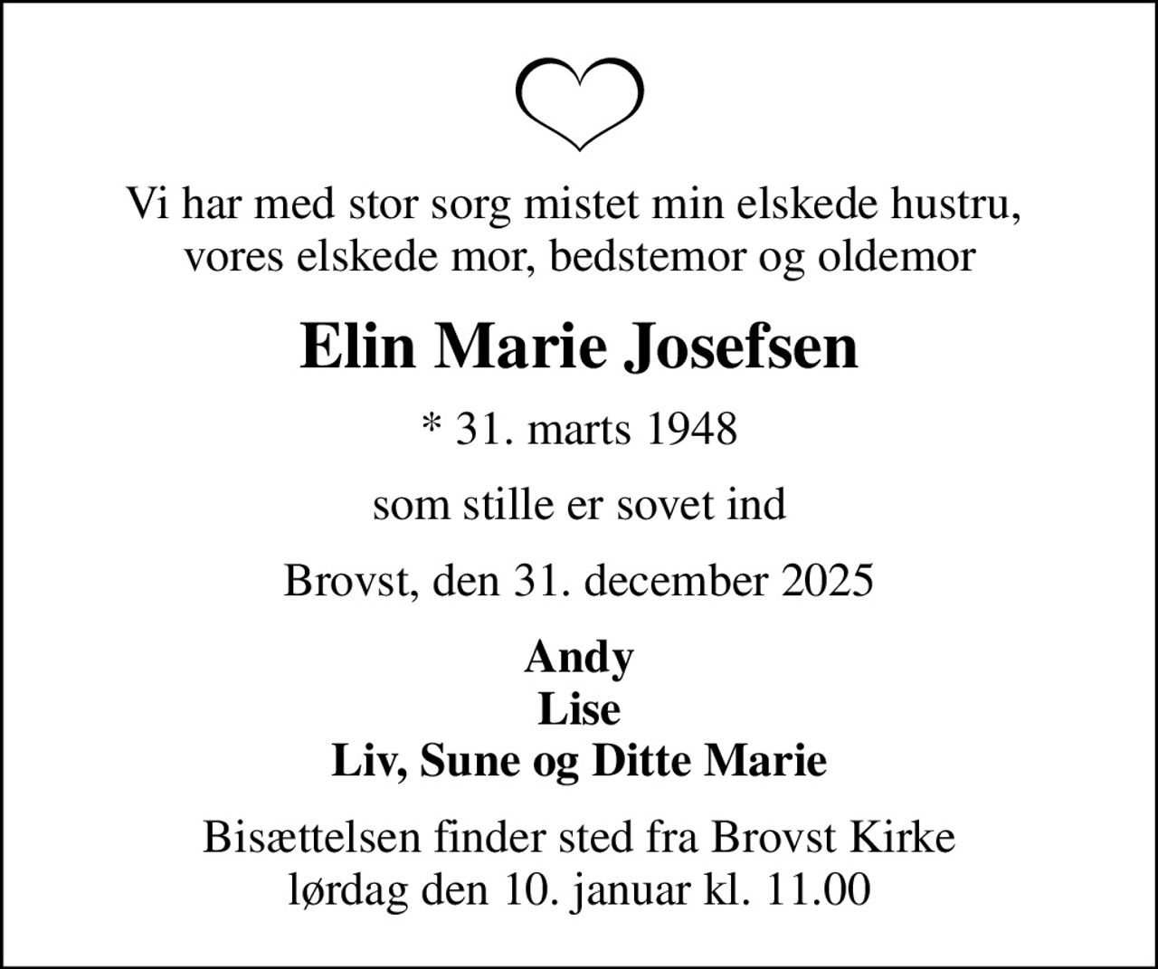 Vi har med stor sorg mistet min elskede hustru,  vores elskede mor, bedstemor og oldemor
Elin Marie Josefsen
* 31. marts 1948
som stille er sovet ind
Brovst, den 31. december 2025
Andy Lise Liv, Sune og Ditte Marie
Bisættelsen finder sted fra Brovst Kirke  lørdag den 10. januar kl. 11.00