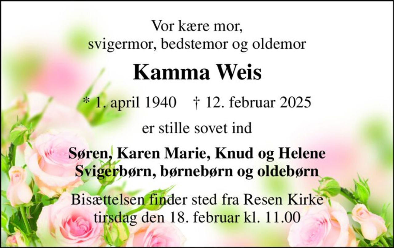 Vor kære mor, svigermor, bedstemor og oldemor 
Kamma Weis 
*​ 1. april 1940​    †​ 12. februar 2025 
er stille sovet ind 
Søren, Karen Marie, Knud og Helene Svigerbørn, børnebørn og oldebørn 
Bisættelsen​ finder sted fra Resen Kirke​ tirsdag den 18. februar​ kl. 11.00