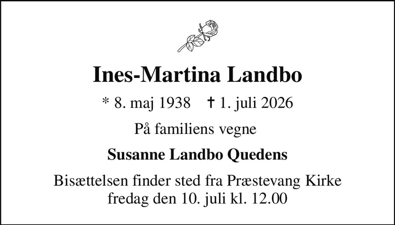 Ines-Martina Landbo
* 8. maj 1938    ✝ 1. juli 2026
På familiens vegne 
Susanne Landbo Quedens
Bisættelsen finder sted fra Præstevang Kirke  fredag den 10. juli kl. 12.00
