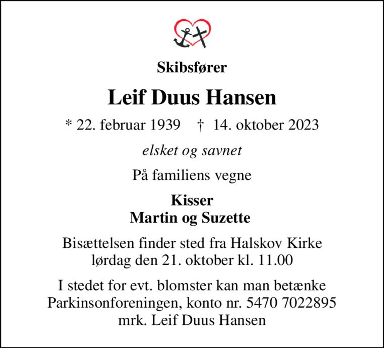 Skibsfører
Leif Duus Hansen
* 22. februar 1939    ✝ 14. oktober 2023
elsket og savnet
På familiens vegne
Kisser Martin og Suzette 
Bisættelsen finder sted fra Halskov Kirke  lørdag den 21. oktober kl. 11.00 
I stedet for evt. blomster kan man betænke
					Parkinsonforeningen kontonr.54707022895mrk. Leif
					Duus Hansen