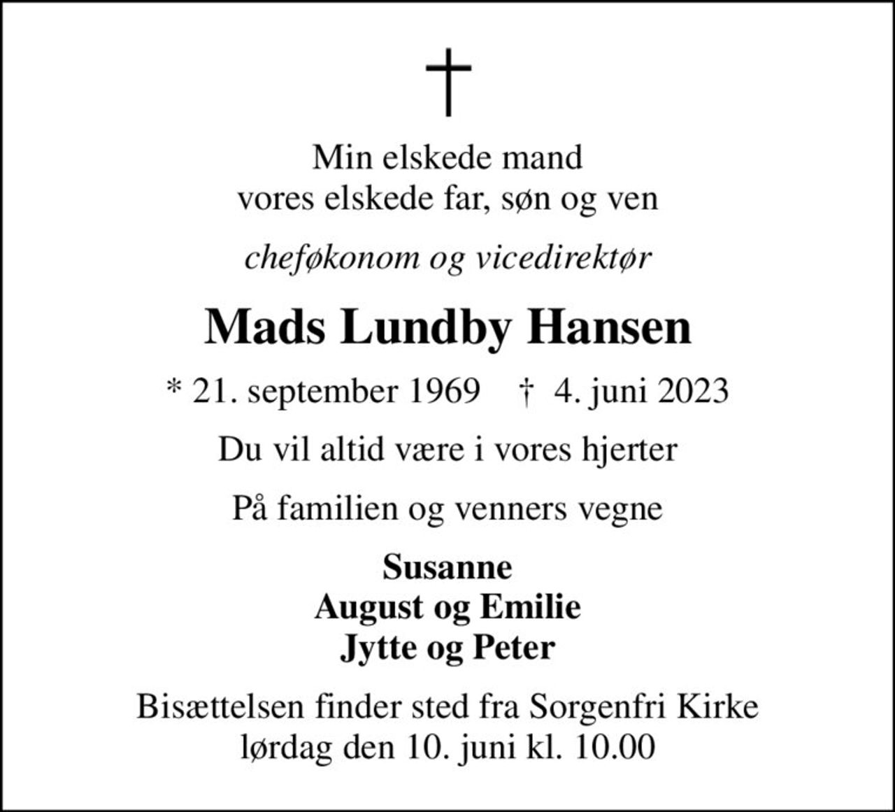 Min elskede mand vores elskede far, søn og ven
cheføkonom og vicedirektør
Mads Lundby Hansen
* 21. september 1969    ✝ 4. juni 2023
Du vil altid være i vores hjerter
På familien og venners vegne
Susanne August og Emilie Jytte og Peter
Bisættelsen finder sted fra Sorgenfri Kirke  lørdag den 10. juni kl. 10.00