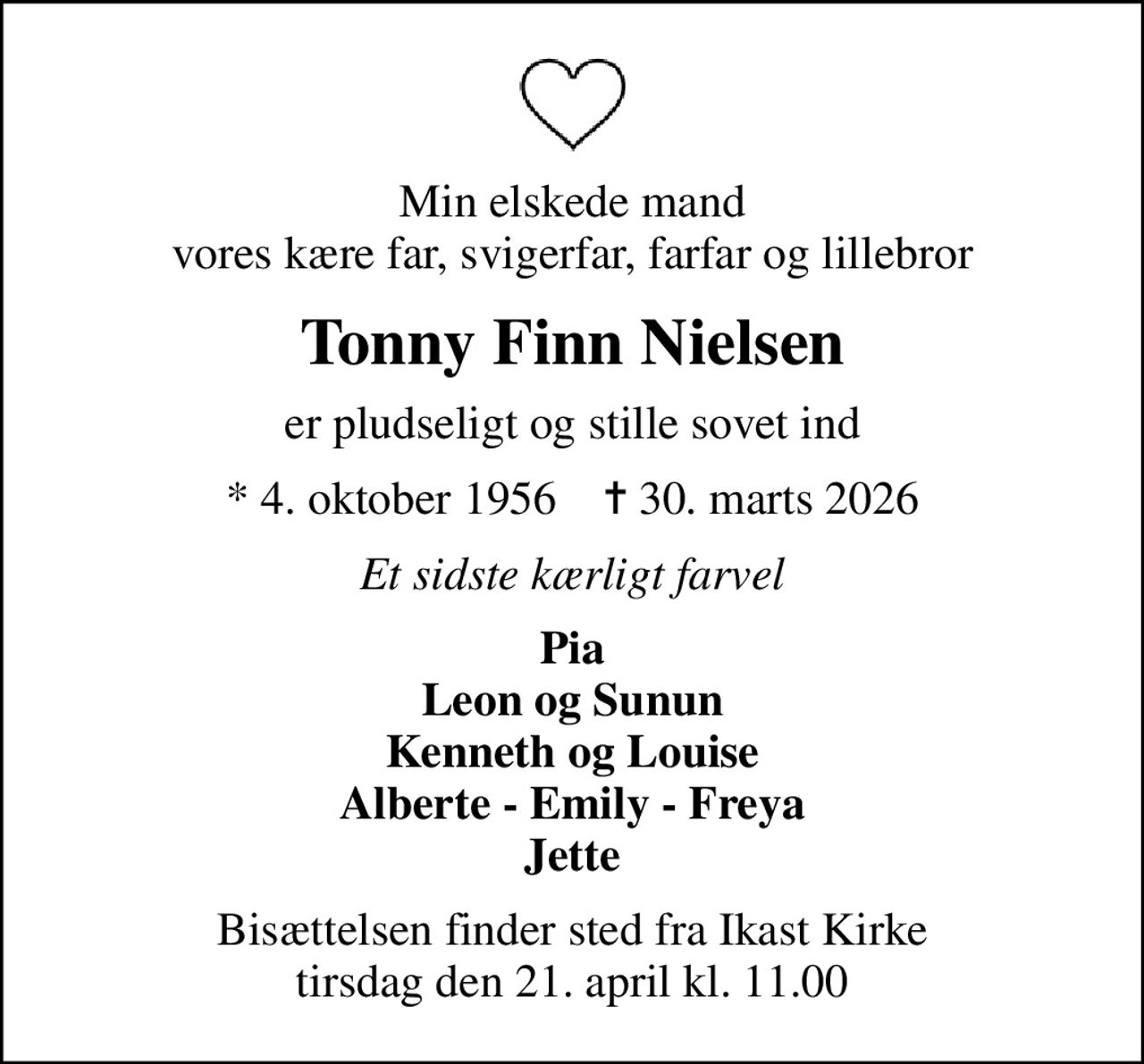 Min elskede mand vores kære far, svigerfar, farfar og lillebror
Tonny Finn Nielsen
er pludseligt og stille sovet ind
* 4. oktober 1956    ✝ 30. marts 2026
Et sidste kærligt farvel
Pia Leon og Sunun Kenneth og Louise Alberte - Emily - Freya Jette
Bisættelsen finder sted fra Ikast Kirke  tirsdag den 21. april kl. 11.00
