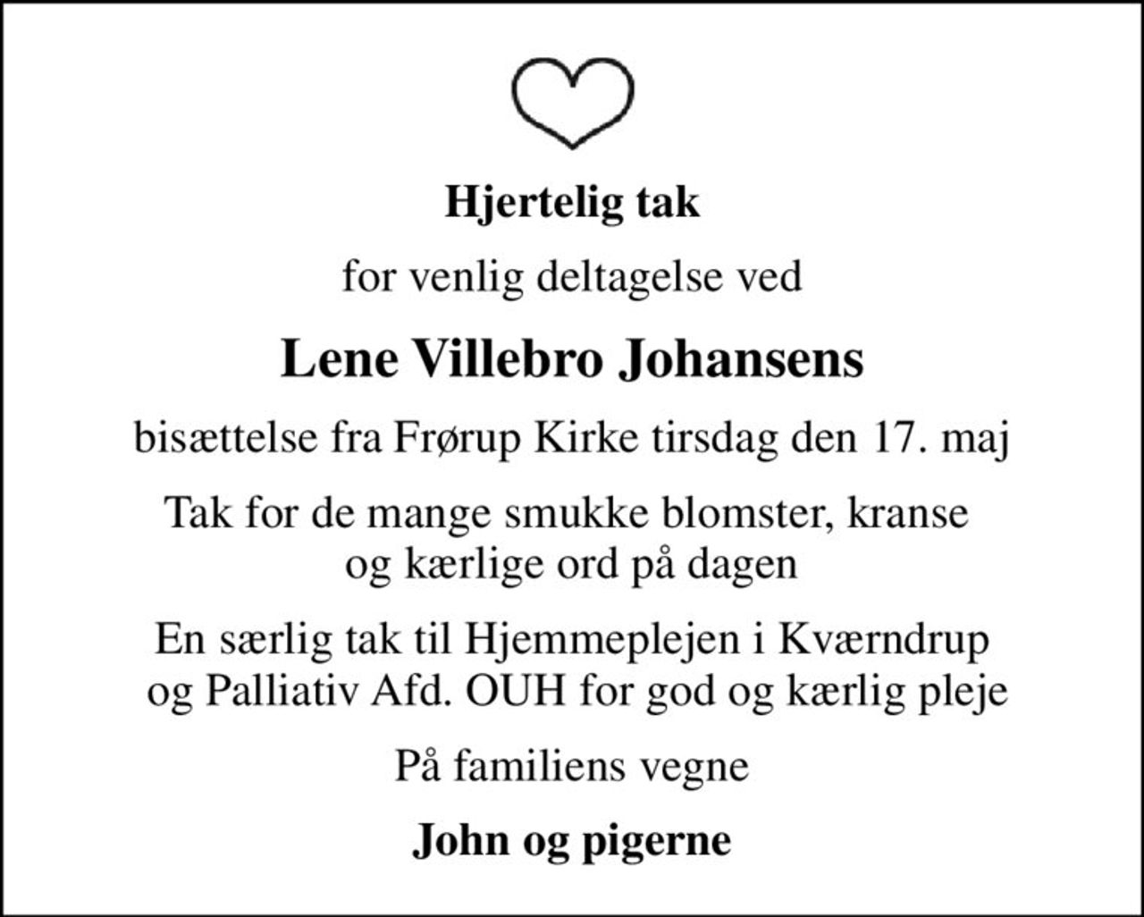 Hjertelig tak
for venlig deltagelse ved
Lene Villebro Johansens
bisættelse fra Frørup Kirke tirsdag den 17. maj
Tak for de mange smukke blomster, kranse  og kærlige ord på dagen
En særlig tak til Hjemmeplejen i Kværndrup  og Palliativ Afd. OUH for god og kærlig pleje
På familiens vegne
John og pigerne