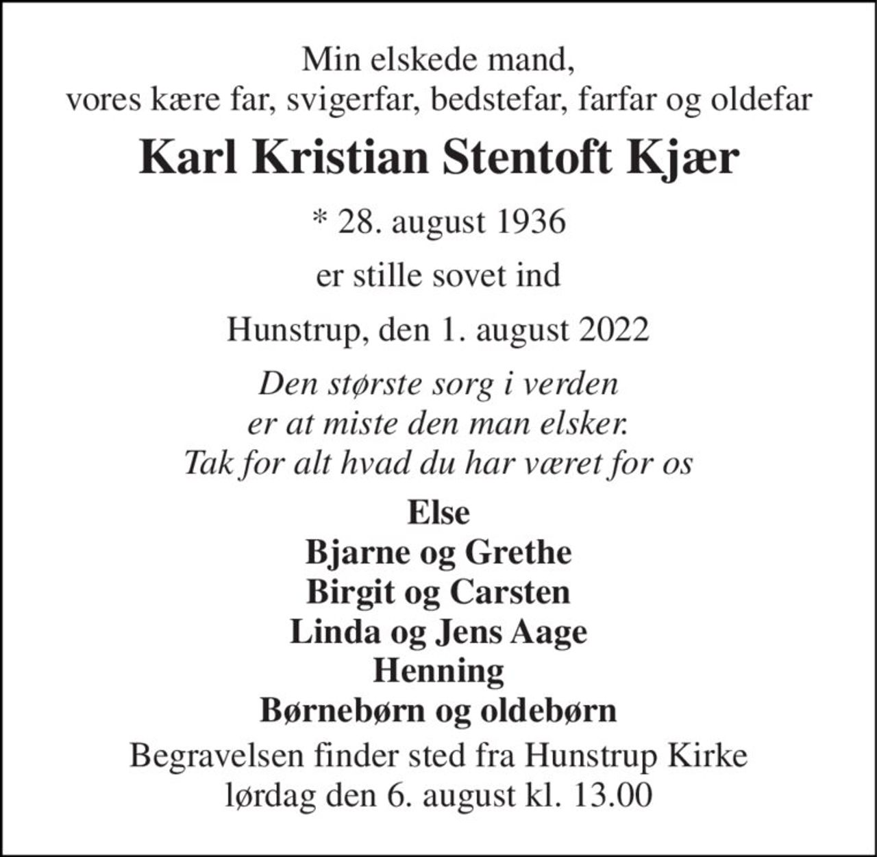 Min elskede mand, vores kære far, svigerfar, bedstefar, farfar og oldefar 
Karl Kristian Stentoft Kjær 
* 28. august 1936 
er stille sovet ind 
Hunstrup, den 1. august 2022 
Den største sorg i verden er at miste den man elsker. Tak for alt hvad du har været for os 
Else Bjarne og Grethe Birgit og Carsten Linda og Jens Aage Henning Børnebørn og oldebørn 
Begravelsen finder sted fra Hunstrup Kirke lørdag den 6. august kl. 13.00