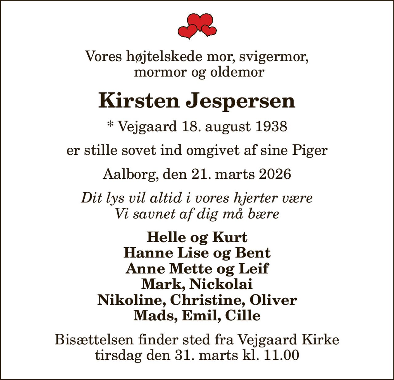 Vores højtelskede mor, svigermor,  mormor og oldemor
Kirsten Jespersen
* Vejgaard 18. august 1938
er stille sovet ind omgivet af sine Piger
Aalborg, den 21. marts 2026
Dit lys vil altid i vores hjerter være Vi savnet af dig må bære
Helle og Kurt Hanne Lise og Bent Anne Mette og Leif Mark, Nickolai Nikoline, Christine, Oliver Mads, Emil, Cille
Bisættelsen finder sted fra Vejgaard Kirke  tirsdag den 31. marts kl. 11.00
