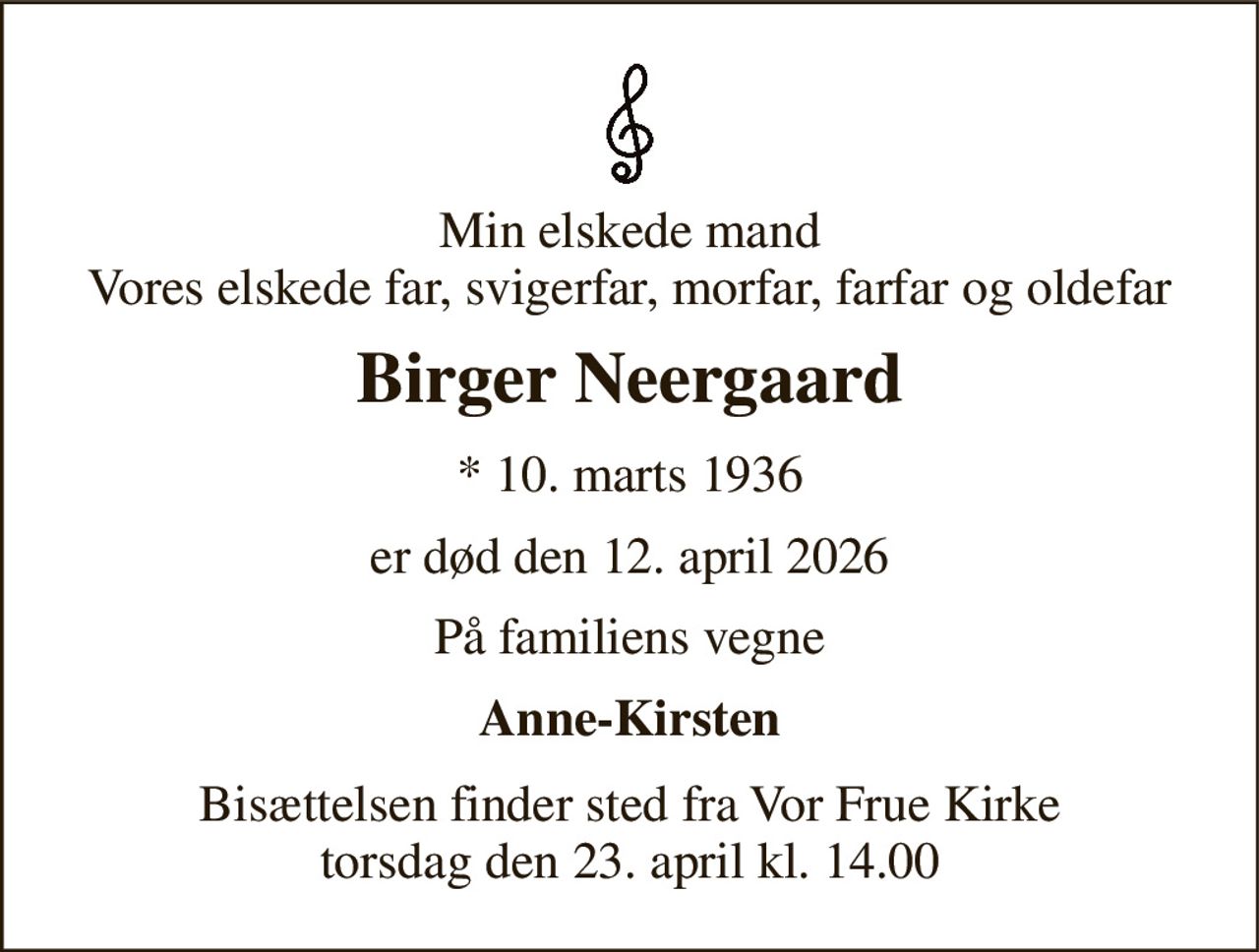 Min elskede mand Vores elskede far, svigerfar, morfar, farfar og oldefar 
Birger Neergaard 
*​ 10. marts 1936 
er død den 12. april 2026 
På familiens vegne 
Anne-Kirsten 
Bisættelsen​ finder sted fra Vor Frue Kirke​ torsdag den 23. april​ kl. 14.00