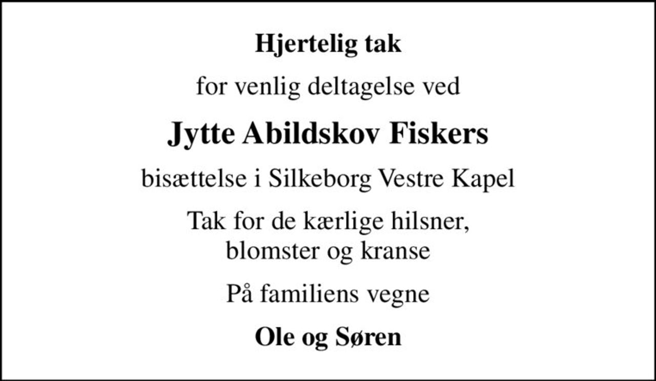 Hjertelig tak
for venlig deltagelse ved
Jytte Abildskov Fiskers
bisættelse i Silkeborg Vestre Kapel
Tak for de kærlige hilsner, blomster og kranse
På familiens vegne
Ole og Søren