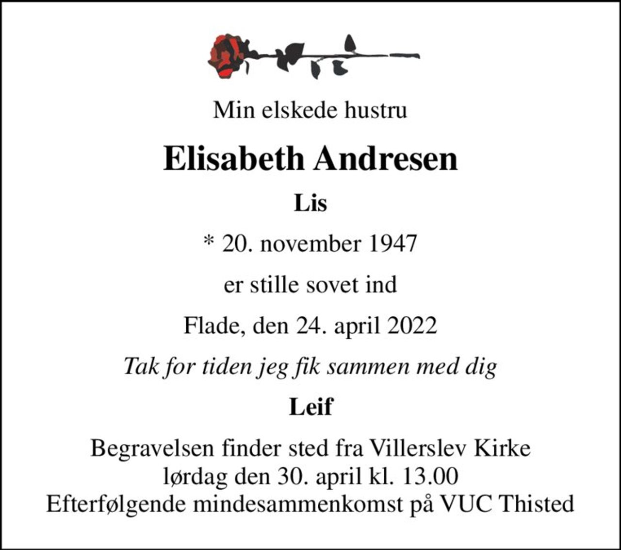 Min elskede hustru
Elisabeth Andresen
Lis
* 20. november 1947
er stille sovet ind
Flade, den 24. april 2022
Tak for tiden jeg fik sammen med dig
Leif
Begravelsen finder sted fra Villerslev Kirke  lørdag den 30. april kl. 13.00  Efterfølgende mindesammenkomst på VUC Thisted